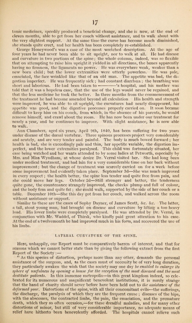 tonic medicines, speedily produced a beneficial change, ancl she is now, at the end of eleven months, able to get from her couch without assistance, and to walk about with the very slightest support. At the same time the curve has become much diminished, she stands quite erect, and her health has been completely re-established. George Honey wood’s was a case of the most wretched description. At the age of four years he had never been able to sit upright, nor to walk at all. He had disease and curvature in two portions of the spine; the whole column, indeed, was so flexible that on attempting to raise him upright it yielded in all directions, the bones apparently having no firmness, the ligaments no power. He was everywhere weak, weaker than a new born child; but the lower extremities were utterly powerless. He was pale, emaciated, the face wrinkled like that of an old man. The appetite was bad, the di¬ gestion imperfect. He was frequently sick ; had constant diarrhoea; the breathing was short and laborious. He had been taken to —-’s hospital, and his mother was told that it was a hopeless case, that the use of the legs would never be regained, and that the less medicine he took the better. In three months from the commencement of the treatment he had become amended beyond all calculation His health and strength were improved, he was able to sit upright, the curvatures had nearly disappeared, his appetite was good, and the digestive processes properly carried on. It soon became difficult to keep him on his couch, from which, in the absence of his parents, he would remove himself, and crawl about the room. He has now been under our treatment for nearly a year, and he continues to improve. With slight assistance, he is now able to walk. Ann Chambers, aged six years, April Sth, 1840, has been suffering for two years under disease of the dorsal vertebrae. Three spinous processes project very considerably and acutely, and are very tender and painful. The body is much bowed forward ; her health is bad, she is exceedingly pale and thin, her appetite variable, the digestion im¬ perfect, and the lower extremities paralysed. This child was fortunately situated, her case being watched and her wants attended to by some ladies at Petworth, especially by Mrs. and Miss Wyndham, at whose desire Dr. Verral visited her. She had long been under medical treatment, and had lain for a very considerable time on her back without improvement; but the change of treatment was scarcely carried on for a week before some improvement had evidently taken place. September 3d—She was much improved in every respect; the health better, the spine less tender and quite free from pain, and she could move her legs. October 2d—Still stronger and better, the tenderness quite gone, the countenance strangely improved, the cheeks plump and full of colour, and the body firm and quite fat; she could walk, supported by the side of her couch or a table. December 10th—She this day got from her couch, and walked across the room without assistance or support. Similar to these are the cases of Sophy Dayner, of James Scott, &c. &c. The latter, a tall, stout young man, had brought on disease and curvature by lifting a too heavy load. His lower limbs were completely paralysed. He was attended by Dr. Verral, in conjunction with Mr. Waddel, of Thirsk, who kindly paid great attention to his case. At the end of a twelvemonth he had improved much in his form, and recovered the use of his limbs. LATERAL CURVATURE OF THE SPINE. Here, unhappily, our Report must be comparatively barren of interest, and that for reasons which we cannot better state than by giving the following extract from the first Report of the Society : — “ As this species of distortion, perhaps more than any other, demands the personal assistance of the surgeon, and, as the cases must of necessity be of very long duration* they particularly awaken the wish that the society may one day be enabled to enlarge its sphere of usefulness by opening a house for the reception of the most diseased and the most destitute patients. In this immense metropolis—in this great kingdom indeed, so cele¬ brated for its numerous and magnificent benevolent institutions, it is surely strange that the hand of charity should never before have been held out to the assistance of tiie deformed poor. Distortions of the spine, with all their concomitant evils—the sufferings* the discharge, the paralysis of which they are the frequent cause ; diseases of the hips* with the abscesses, the contracted limbs, the pain, the emaciation, and the premature death, which they so often occasion,—for these dreadful maladies, and for many other distortions of minor, but still of very considerable importance, no adequate means of relief have hitherto been benevolently afforded. The hospitals cannot relieve such