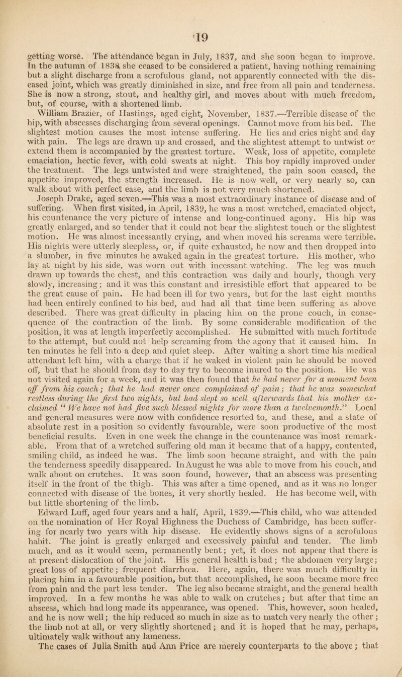 getting worse. The attendance began in July, 1837, and she soon began to improve. In the autumn of 183& she ceased to be considered a patient, having nothing remaining but a slight discharge from a scrofulous gland, not apparently connected with the dis¬ eased joint, which was greatly diminished in size, and free from all pain and tenderness. She is now a strong, stout, and healthy girl, and moves about with much freedom, but, of course, with a shortened limb. William Brazier, of Hastings, aged eight, November, 1837.-—Terrible disease of the hip, with abscesses discharging from several openings. Cannot move from his bed. The slightest motion causes the most intense suffering. He lies and cries night and day with pain. The legs are drawn up and crossed, and the slightest attempt to untwist or extend them is accompanied by the greatest torture. Weak, loss of appetite, complete emaciation, hectic fever, with cold sweats at night. This boy rapidly improved under the treatment. The legs untwisted and were straightened, the pain soon ceased, the appetite improved, the strength increased. He is now well, or very nearly so, can walk about with perfect ease, and the limb is not very much shortened. Joseph Drake, aged seven.—-This was a most extraordinary instance of disease and of suffering. When first visited, in April, 1839, lie was a most wretched, emaciated object, his countenance the very picture of intense and long-continued agony. His hip was greatly enlarged, and so tender that it could not bear the slightest touch or the slightest motion. He was almost incessantly crying, and when moved his screams were terrible. His nights were utterly sleepless, or, if quite exhausted, he now and then dropped into a slumber, in five minutes he awaked again in the greatest torture. His mother, who lay at night by his side, was worn out with incessant watching. The leg was much drawn up towards the chest, and this contraction was daily and hourly, though very slowly, increasing; and it was this constant and irresistible effort that appeared to be the great cause of pain. He had been ill for two years, but for the last eight months had been entirely confined to his bed, and had all that time been suffering as above described. There was great difficulty in placing him on the prone couch, in conse¬ quence of the contraction of the limb. By some considerable modification of the position, it was at length imperfectly accomplished. He submitted with much fortitude to the attempt, but could not help screaming from the agony that it caused him. In ten minutes he fell into a deep and quiet sleep. After waiting a short time his medical attendant left him, with a charge that if he waked in violent pain he should be moved off, but that he should from day to day try to become inured to the position. He was not visited again for a week, and it was then found that he had never for a moment been off from his couch; that he had never once complained of pain; that he was somewhat restless during the first two nights, but had slept so well afterwards that his mother ex¬ claimed “ We have not had five such blessed nights for more than a twelvemonth.” Local and general measures were now with confidence resorted to, and these, and a state of absolute rest in a position so evidently favourable, were soon productive of the most beneficial results. Even in one week the change in the countenance was most remark¬ able. From that of a wretched suffering old man it became that of a happy, contented, smiling child, as indeed he was. The limb soon became straight, and with the pain the tenderness speedily disappeared. In August he was able to move from his couch, and walk about on crutches. It was soon found, however, that an abscess was presenting itself in the front of the thigh. This was after a time opened, and as it was no longer connected with disease of the bones, it very shortly healed. He has become well, with but little shortening of the limb. Edward Luff, aged four years and a half, April, 1839.—This child, who was attended on the nomination of Her Royal Highness the Duchess of Cambridge, has been suffer¬ ing for nearly two years with hip disease. He evidently shows signs of a scrofulous habit. The joint is greatly enlarged and excessively painful and tender. The limb much, and as it would seem, permanently bent; yet, it does not appear that there is at present dislocation of the joint. His general health is bad ; the abdomen very large; great loss of appetite; frequent diarrhoea. Here, again, there was much difficulty in placing him in a favourable position, but that accomplished, he soon became more free from pain and the part less tender. The leg also became straight, and the general health improved. In a few months he was able to walk on crutches; but after that time an abscess, which had long made its appearance, was opened. This, however, soon healed, and he is now well; the hip reduced so much in size as to match very nearly the other ; the limb not at all, or very slightly shortened; and it is hoped that he may, perhaps, ultimately walk without any lameness. The cases of Julia Smith and Ann Price are merely counterparts to the above; that /