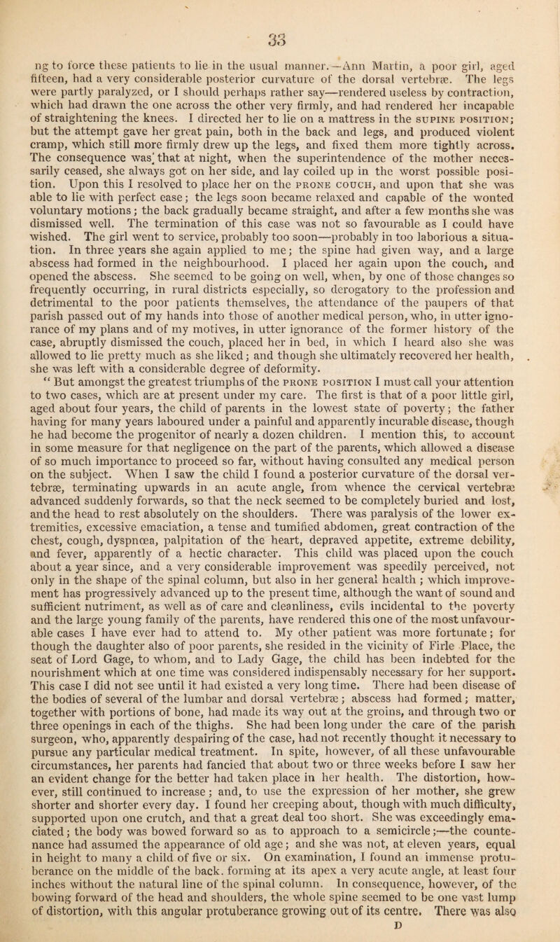 ngto force these patients to lie in the usual manner.—Ann Martin, a poor girl, aged fifteen, had a very considerable posterior curvature of the dorsal vertebras. The legs were partly paralyzed, or I should perhaps rather say—rendered useless by contraction, which had drawn the one across the other very firmly, and had rendered her incapable of straightening the knees. I directed her to lie on a mattress in the supine position; but the attempt gave her great pain, both in the back and legs, and produced violent cramp, which still more firmly drew up the legs, and fixed them more tightly across. The consequence was' that at night, when the superintendence of the mother neces¬ sarily ceased, she always got on her side, and lay coiled up in the worst possible posi¬ tion. Upon this I resolved to place her on the prone couch, and upon that she was able to lie with perfect ease; the legs soon became relaxed and capable of the wonted voluntary motions; the back gradually became straight, and after a few months she was dismissed well. The termination of this case was not so favourable as I could have wished. The girl went to service, probably too soon—probably in too laborious a situa¬ tion. In three years she again applied to me; the spine had given way, and a large abscess had formed in the neighbourhood. I placed her again upon the couch, and opened the abscess. She seemed to be going on well, when, by one of those changes so frequently occurring, in rural districts especially, so derogatory to the profession and detrimental to the poor patients themselves, the attendance of the paupers of that parish passed out of my hands into those of another medical person, who, in utter igno¬ rance of my plans and of my motives, in utter ignorance of the former history of the case, abruptly dismissed the couch, placed her in bed, in which I heard also she was allowed to lie pretty much as she liked; and though she ultimately recovered her health, she was left with a considerable degree of deformity. “ But amongst the greatest triumphs of the prone position I must call your attention to two cases, which are at present under my care. The first is that of a poor little girl, aged about four years, the child of parents in the lowest state of poverty; the father having for many years laboured under a painful and apparently incurable disease, though he had become the progenitor of nearly a dozen children. I mention this, to account in some measure for that negligence on the part of the parents, which allowed a disease of so much importance to proceed so far, without having consulted any medical person on the subject. When I saw the child I found a posterior curvature of the dorsal ver¬ tebras, terminating upwards in an acute angle, from whence the cervical vertebras advanced suddenly forwards, so that the neck seemed to be completely buried and lost, and the head to rest absolutely on the shoulders. There was paralysis of the lower ex¬ tremities, excessive emaciation, a tense and tumified abdomen, great contraction of the chest, cough, dyspnoea, palpitation of the heart, depraved appetite, extreme debility, and fever, apparently of a hectic character. This child was placed upon the couch about a year since, and a very considerable improvement was speedily perceived, not only in the shape of the spinal column, but also in her general health ; which improve¬ ment has progressively advanced up to the present time, although the want of sound and sufficient nutriment, as well as of care and cleanliness, evils incidental to the poverty and the large young family of the parents, have rendered this one of the most unfavour¬ able cases I have ever had to attend to. My other patient was more fortunate; for though the daughter also of poor parents, she resided in the vicinity of Firle Place, the seat of Lord Gage, to whom, and to Lady Gage, the child has been indebted for the nourishment which at one time was considered indispensably necessary for her support. This case I did not see until it had existed a very long time. There had been disease of the bodies of several of the lumbar and dorsal vertebrae; abscess had formed ; matter, together with portions of bone, had made its way out at the groins, and through two or three openings in each of the thighs. She had been long under the care of the parish surgeon, who, apparently despairing of the case, had not recently thought it necessary to pursue any particular medical treatment. In spite, however, of all these unfavourable circumstances, her parents had fancied that about two or three weeks before I saw her an evident change for the better had taken place in her health. The distortion, how¬ ever, still continued to increase; and, to use the expression of her mother, she grew shorter and shorter every day. I found her creeping about, though with much difficulty, supported upon one crutch, and that a great deal too short. She was exceedingly ema¬ ciated ; the body was bowed forward so as to approach to a semicircle;—the counte¬ nance had assumed the appearance of old age; and she was not, at eleven years, equal in height to many a child of five or six. On examination, I found an immense protu¬ berance on the middle of the back, forming at its apex a very acute angle, at least four inches without the natural line of the spinal column. In consequence, however, of the bowing forward of the head and shoulders, the whole spine seemed to be one vast lump of distortion, with this angular protuberance growing out of its centre. There was also D