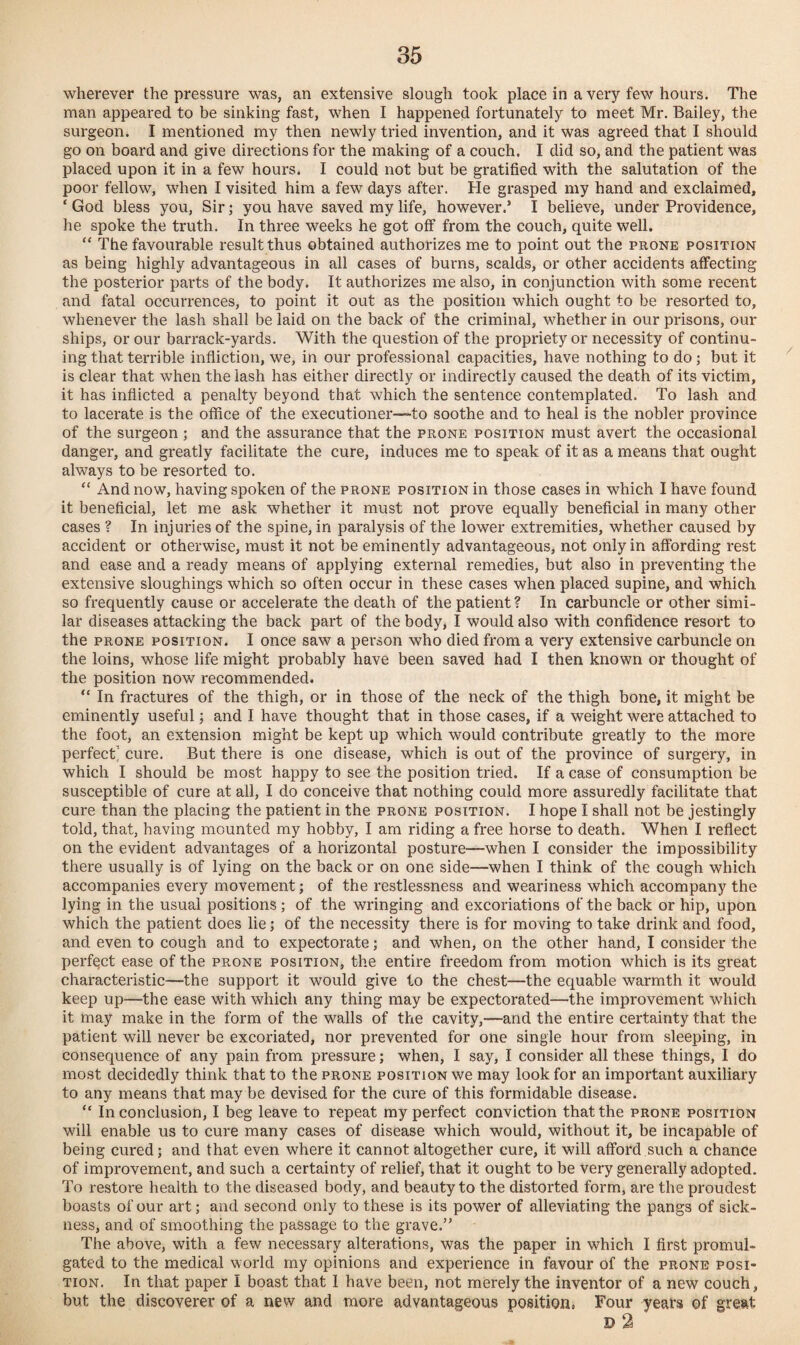 wherever the pressure was, an extensive slough took place in a very few hours. The man appeared to be sinking fast, when I happened fortunately to meet Mr. Bailey, the surgeon. I mentioned my then newly tried invention, and it was agreed that I should go on board and give directions for the making of a couch. I did so, and the patient was placed upon it in a few hours. I could not but be gratified with the salutation of the poor fellow, when I visited him a few days after. He grasped my hand and exclaimed, ‘God bless you, Sir; you have saved my life, however.’ I believe, under Providence, he spoke the truth. In three weeks he got off from the couch, quite well. “ The favourable result thus obtained authorizes me to point out the prone position as being highly advantageous in all cases of burns, scalds, or other accidents affecting the posterior parts of the body. It authorizes me also, in conjunction with some recent and fatal occurrences, to point it out as the position which ought to be resorted to, whenever the lash shall be laid on the back of the criminal, whether in our prisons, our ships, or our barrack-yards. With the question of the propriety or necessity of continu¬ ing that terrible infliction, we, in our professional capacities, have nothing to do; but it is clear that when the lash has either directly or indirectly caused the death of its victim, it has inflicted a penalty beyond that which the sentence contemplated. To lash and to lacerate is the office of the executioner—-to soothe and to heal is the nobler province of the surgeon ; and the assurance that the prone position must avert the occasional danger, and greatly facilitate the cure, induces me to speak of it as a means that ought always to be resorted to. “ And now, having spoken of the prone position in those cases in which I have found it beneficial, let me ask whether it must not prove equally beneficial in many other cases ? In injuries of the spine, in paralysis of the lower extremities, whether caused by accident or otherwise, must it not be eminently advantageous, not only in affording rest and ease and a ready means of applying external remedies, but also in preventing the extensive sloughings which so often occur in these cases when placed supine, and which so frequently cause or accelerate the death of the patient ? In carbuncle or other simi¬ lar diseases attacking the back part of the body, I would also with confidence resort to the prone position. I once saw a person who died from a very extensive carbuncle on the loins, whose life might probably have been saved had I then known or thought of the position now recommended. “ In fractures of the thigh, or in those of the neck of the thigh bone, it might be eminently useful; and I have thought that in those cases, if a weight were attached to the foot, an extension might be kept up which would contribute greatly to the more perfect’ cure. But there is one disease, which is out of the province of surgery, in which I should be most happy to see the position tried. If a case of consumption be susceptible of cure at all, I do conceive that nothing could more assuredly facilitate that cure than the placing the patient in the prone position. I hope I shall not be jestingly told, that, having mounted my hobby, I am riding a free horse to death. When I reflect on the evident advantages of a horizontal posture—when I consider the impossibility there usually is of lying on the back or on one side—when I think of the cough which accompanies every movement; of the restlessness and weariness which accompany the lying in the usual positions; of the wringing and excoriations of the back or hip, upon which the patient does lie; of the necessity there is for moving to take drink and food, and even to cough and to expectorate; and when, on the other hand, I consider the perfect ease of the prone position, the entire freedom from motion which is its great characteristic-—the support it would give to the chest—the equable warmth it would keep up—the ease with which any thing may be expectorated—the improvement which it may make in the form of the walls of the cavity,—and the entire certainty that the patient will never be excoriated, nor prevented for one single hour from sleeping, in consequence of any pain from pressure; when, I say, I consider all these things, I do most decidedly think that to the prone position we may look for an important auxiliary to any means that may be devised for the cure of this formidable disease. “ In conclusion, I beg leave to repeat my perfect conviction that the prone position will enable us to cure many cases of disease which would, without it, be incapable of being cured; and that even where it cannot altogether cure, it will afford such a chance of improvement, and such a certainty of relief, that it ought to be very generally adopted. To restore health to the diseased body, and beauty to the distorted form, are the proudest boasts of our art; and second only to these is its power of alleviating the pangs of sick¬ ness, and of smoothing the passage to the grave.” The above, with a few necessary alterations, was the paper in which I first promul¬ gated to the medical world my opinions and experience in favour of the prone posi¬ tion. In that paper I boast that 1 have been, not merely the inventor of a new couch, but the discoverer of a new and more advantageous position, Four years of great D 2