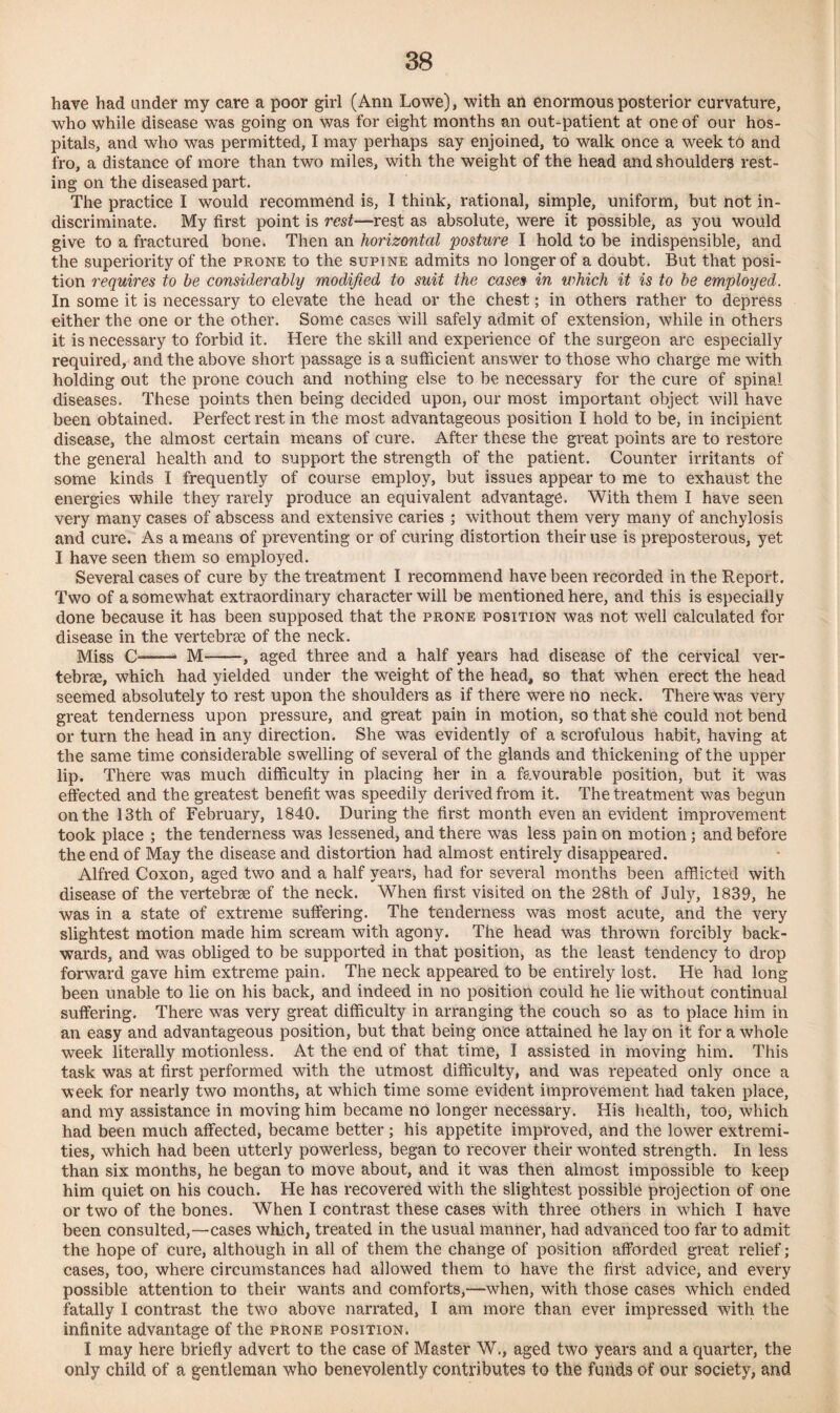 have had under my care a poor girl (Ann Lowe), with an enormous posterior curvature, who while disease was going on was for eight months an out-patient at one of our hos¬ pitals, and who was permitted, I may perhaps say enjoined, to walk once a week to and fro, a distance of more than two miles, with the weight of the head and shoulders rest¬ ing on the diseased part. The practice I would recommend is, I think, rational, simple, uniform, but not in¬ discriminate. My first point is rest—rest as absolute, were it possible, as you would give to a fractured bone. Then an horizontal 'posture I hold to be indispensible, and the superiority of the prone to the supine admits no longer of a doubt. But that posi¬ tion requires to be considerably modified to suit the cases in which it is to be employed. In some it is necessary to elevate the head or the chest; in others rather to depress either the one or the other. Some cases will safely admit of extension, while in others it is necessary to forbid it. Here the skill and experience of the surgeon are especially required, and the above short passage is a sufficient answer to those who charge me with holding out the prone couch and nothing else to be necessary for the cure of spinal diseases. These points then being decided upon, our most important object will have been obtained. Perfect rest in the most advantageous position I hold to be, in incipient disease, the almost certain means of cure. After these the great points are to restore the general health and to support the strength of the patient. Counter irritants of some kinds I frequently of course employ, but issues appear to me to exhaust the energies while they rarely produce an equivalent advantage. With them I have seen very many cases of abscess and extensive caries ; without them very many of anchylosis and cure. As a means of preventing or of curing distortion their use is preposterous, yet I have seen them so employed. Several cases of cure by the treatment I recommend have been recorded in the Report. Two of a somewhat extraordinary character will be mentioned here, and this is especially done because it has been supposed that the prone position was not well calculated for disease in the vertebrae of the neck. Miss C-- M--, aged three and a half years had disease of the cervical ver¬ tebrae, which had yielded under the weight of the head, so that when erect the head seemed absolutely to rest upon the shoulders as if there were no neck. There was very great tenderness upon pressure, and great pain in motion, so that she could not bend or turn the head in any direction. She was evidently of a scrofulous habit, having at the same time considerable swelling of several of the glands and thickening of the upper lip. There was much difficulty in placing her in a favourable position, but it was effected and the greatest benefit was speedily derived from it. The treatment was begun on the 13th of February, 1840. During the first month even an evident improvement took place ; the tenderness was lessened, and there was less pain on motion; and before the end of May the disease and distortion had almost entirely disappeared. Alfred Coxon, aged two and a half years, had for several months been afflicted with disease of the vertebrae of the neck. When first visited on the 28th of July, 1839, he was in a state of extreme suffering. The tenderness was most acute, and the very slightest motion made him scream with agony. The head was thrown forcibly back¬ wards, and was obliged to be supported in that position, as the least tendency to drop forward gave him extreme pain. The neck appeared to be entirely lost. He had long been unable to lie on his back, and indeed in no position could he lie without continual suffering. There was very great difficulty in arranging the couch so as to place him in an easy and advantageous position, but that being once attained he lay on it for a whole week literally motionless. At the end of that time, I assisted in moving him. This task was at first performed with the utmost difficulty, and was repeated only once a week for nearly two months, at which time some evident improvement had taken place, and my assistance in moving him became no longer necessary. His health, too, which had been much affected, became better; his appetite improved, and the lower extremi¬ ties, which had been utterly powerless, began to recover their wonted strength. In less than six months, he began to move about, and it was then almost impossible to keep him quiet on his couch. He has recovered with the slightest possible projection of one or two of the bones. When I contrast these cases with three others in which I have been consulted,—cases which, treated in the usual manner, had advanced too far to admit the hope of cure, although in all of them the change of position afforded great relief; cases, too, where circumstances had allowed them to have the first advice, and every possible attention to their wants and comforts,—when, with those cases which ended fatally I contrast the two above narrated, I am more than ever impressed with the infinite advantage of the prone position. I may here briefly advert to the case of Master W., aged two years and a quarter, the only child of a gentleman who benevolently contributes to the funds of our society, and