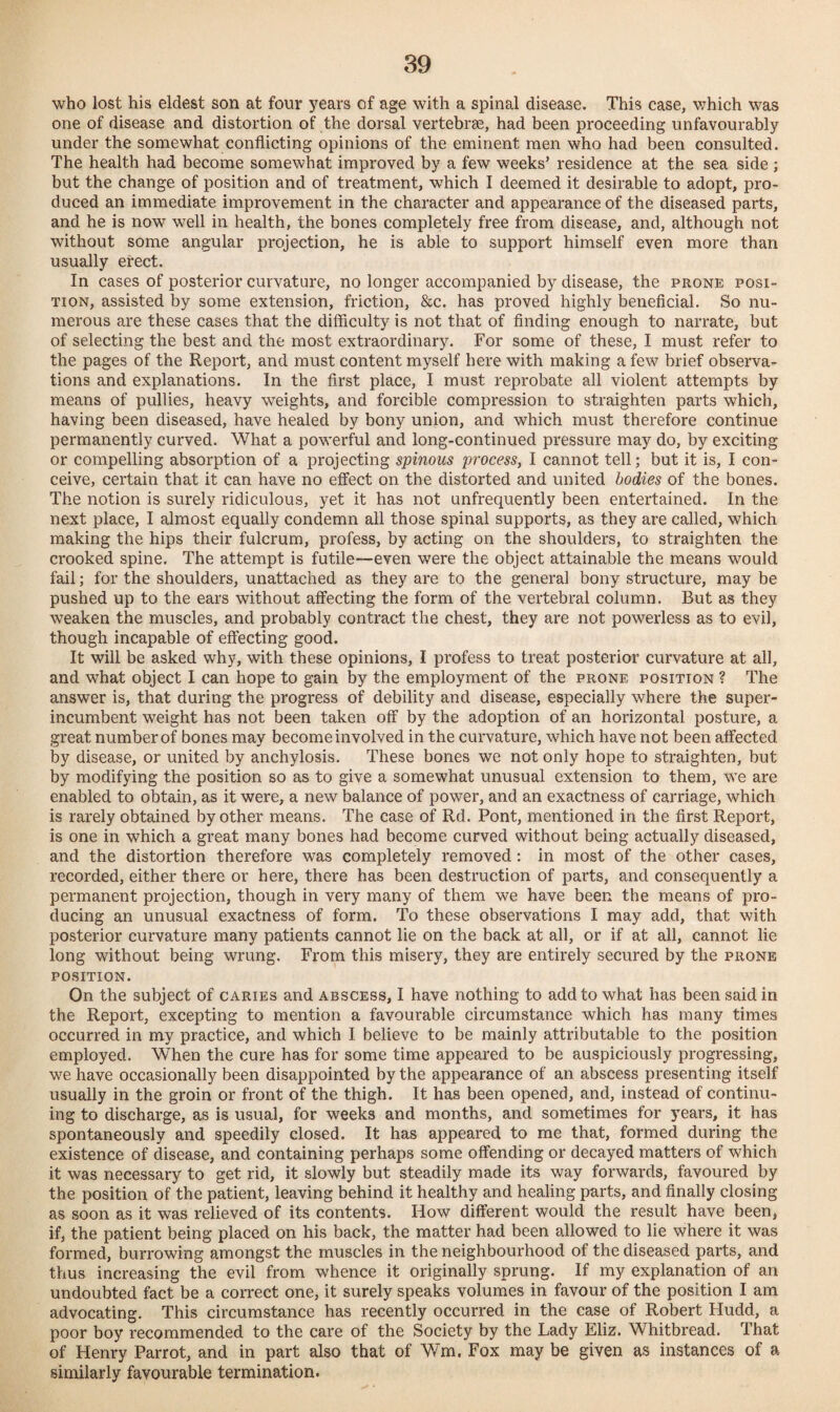 who lost his eldest son at four years of age with a spinal disease. This case, which was one of disease and distortion of the dorsal vertebrse, had been proceeding unfavourably under the somewhat conflicting opinions of the eminent men who had been consulted. The health had become somewhat improved by a few weeks’ residence at the sea side ; but the change of position and of treatment, which I deemed it desirable to adopt, pro¬ duced an immediate improvement in the character and appearance of the diseased parts, and he is now well in health, the bones completely free from disease, and, although not without some angular projection, he is able to support himself even more than usually erect. In cases of posterior curvature, no longer accompanied by disease, the prone posi¬ tion, assisted by some extension, friction, &c. has proved highly beneficial. So nu¬ merous are these cases that the difficulty is not that of finding enough to narrate, but of selecting the best and the most extraordinary. For some of these, I must refer to the pages of the Report, and must content myself here with making a few brief observa¬ tions and explanations. In the first place, I must reprobate all violent attempts by means of pullies, heavy weights, and forcible compression to straighten parts which, having been diseased, have healed by bony union, and which must therefore continue permanently curved. What a powerful and long-continued pressure may do, by exciting or compelling absorption of a projecting spinous process, I cannot tell; but it is, I con¬ ceive, certain that it can have no effect on the distorted and united bodies of the bones. The notion is surely ridiculous, yet it has not unfrequently been entertained. In the next place, I almost equally condemn all those spinal supports, as they are called, which making the hips their fulcrum, profess, by acting on the shoulders, to straighten the crooked spine. The attempt is futile—even were the object attainable the means would fail; for the shoulders, unattached as they are to the general bony structure, may be pushed up to the ears without affecting the form of the vertebral column. But as they weaken the muscles, and probably contract the chest, they are not powerless as to evil, though incapable of effecting good. It will be asked why, with these opinions, I profess to treat posterior curvature at all, and what object I can hope to gain by the employment of the prone position ? The answer is, that during the progress of debility and disease, especially where the super¬ incumbent weight has not been taken off by the adoption of an horizontal posture, a great number of bones may become involved in the curvature, which have not been affected by disease, or united by anchylosis. These bones we not only hope to straighten, but by modifying the position so as to give a somewhat unusual extension to them, we are enabled to obtain, as it were, a new balance of power, and an exactness of carriage, which is rarely obtained by other means. The case of Rd. Pont, mentioned in the first Report, is one in which a great many bones had become curved without being actually diseased, and the distortion therefore was completely removed: in most of the other cases, recorded, either there or here, there has been destruction of parts, and consequently a permanent projection, though in very many of them we have been the means of pro¬ ducing an unusual exactness of form. To these observations I may add, that with posterior curvature many patients cannot lie on the back at all, or if at all, cannot lie long without being wrung. From this misery, they are entirely secured by the prone position. On the subject of caries and abscess, I have nothing to add to what has been said in the Report, excepting to mention a favourable circumstance which has many times occurred in my practice, and which I believe to be mainly attributable to the position employed. When the cure has for some time appeared to be auspiciously progressing, we have occasionally been disappointed by the appearance of an abscess presenting itself usually in the groin or front of the thigh. It has been opened, and, instead of continu¬ ing to discharge, as is usual, for weeks and months, and sometimes for 3Tears, it has spontaneously and speedily closed. It has appeared to me that, formed during the existence of disease, and containing perhaps some offending or decayed matters of which it was necessary to get rid, it slowly but steadily made its way forwards, favoured by the position of the patient, leaving behind it healthy and healing parts, and finally closing as soon as it was relieved of its contents. How different would the result have been, if, the patient being placed on his back, the matter had been allowed to lie where it was formed, burrowing amongst the muscles in the neighbourhood of the diseased parts, and thus increasing the evil from whence it originally sprung. If my explanation of an undoubted fact be a correct one, it surely speaks volumes in favour of the position I am advocating. This circumstance has recently occurred in the case of Robert Hudd, a poor boy recommended to the care of the Society by the Lady Eliz. Whitbread. That of Henry Parrot, and in part also that of Wm. Fox may be given as instances of a similarly favourable termination.