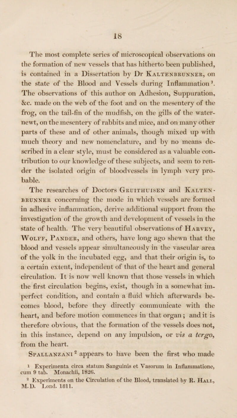 The most complete series of microscopical observations on the formation of new vessels that has hitherto been published, is contained in a Dissertation by Dr Kaltenbrunner, on the state of the Blood and Vessels during Inflammation1. The observations of this author on Adhesion, Suppuration, &c. made on the web of the foot and on the mesentery of the frog, on the tail-fin of the mudfish, on the gills of the water- newt, on the mesentery of rabbits and mice, and on many other parts of these and of other animals, though mixed up with much theory and new nomenclature, and by no means de¬ scribed in a clear style, must be considered as a valuable con¬ tribution to our knowledge of these subjects, and seem to ren¬ der the isolated origin of bloodvessels in lymph very pro¬ bable. The researches of Doctors Gruithuisen and Kalten- brunner concerning the mode in which vessels are formed in adhesive inflammation, derive additional support from the investigation of the growth and development of vessels in the state of health. The very beautiful observations of Harvey, Wolff, Pander, and others, have long ago shewn that the blood and vessels appear simultaneously in the vascular area of the yolk in the incubated egg, and that their origin is, to a certain extent, independent of that of the heart and general circulation. It is now well known that those vessels in which the first circulation begins, exist, though in a somewhat im¬ perfect condition, and contain a fluid which afterwards be¬ comes blood, before they directly communicate with the heart, and before motion commences in that organ; and it is therefore obvious, that the formation of the vessels does not, in this instance, depend on any impulsion, or vis a tcrgo, from the heart. Spallanzani 2 appears to have been the first who made 1 Experimenta circa statum Sanguinis et Vasorum in Inflammatione, cum 9 tab. Monachii, 1828. 2 Experiments on the Circulation of the Blood, translated by R. Hall, M.D. Bond. 1811.