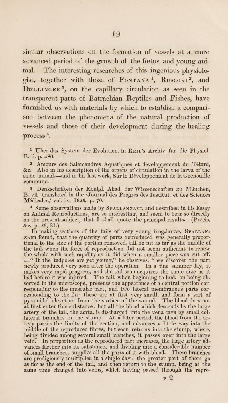 similar observations on the formation of vessels at a more advanced period of the growth of the foetus and young ani¬ mal. The interesting researches of this ingenious physiolo¬ gist, together with those of Fontana1, Rusconi2, and Dcelltnoer 3, on the capillary circulation as seen in the transparent parts of Batrachian Reptiles and Fishes, have furnished us with materials by which to establish a compari¬ son between the phenomena of the natural production of vessels and those of their development during the healing process 4. 1 Uber das System der Evolution, in Reil’s Archiv fur die Physiol. B. ii. p. 480. 2 Amours des Salamandres Aquatiques et developpement du Tetard, &c. Also in his description of the organs of circulation in the larva of the same animal,—and in his last work, Sur le Developpement de la Grenouille commune. 3 Denkschriften der Konigl. Akad. der Wissenschaften zu Munchen, B. vii. translated in the ‘ Journal des Progres des Institut. et des Sciences Medicales,’ vol. ix. 1328, p. 70. 4 Some observations made by Spallanzani, and described in his Essay on Animal Reproductions, are so interesting, and seem to bear so directly on the present subject, that I shall quote the principal results. (Precis, &c. p. 28, 31.) In making sections of the tails of very young frog-larvae, Spallan¬ zani found, that the quantity of parts reproduced was generally propor¬ tional to the size of the portion removed, till he cut as far as the middle of the tail, when the force of reproduction did not seem sufficient to renew the whole with such rapidity as it did when a smaller piece was cut off. —a If the tadpoles are yet young,” he observes, “ we discover the part newly produced very soon after the operation. In a fine summer day, it makes very rapid progress, and the tail soon acquires the same size as it had before it was injured. The tail, when beginning to bud, on being ob¬ served in the microscope, presents the appearance of a central portion cor¬ responding to the muscular part, and two lateral membranous parts cor¬ responding to the fin: these are at first very small, and form a sort of pyramidal elevation from the surface of the wound. The blood does not at first enter this substance; but all the blood which descends by the large artery of the tail, the aorta, is discharged into the vena cava by small col¬ lateral branches in the stump. At a later period, the blood from the ar¬ tery passes the limits of the section, and advances a little way into the middle of the reproduced fibres, but soon returns into the stump, where, being divided among several small branches, it passes over into the large vein. In proportion as the reproduced part increases, the large artery ad¬ vances farther into its substance, and dividing into a considerable number of small branches, supplies all the parts of it with blood. These branches are prodigiously multiplied in a single day : the greater part of them go as far as the end of the tail, and then return to the stump, being at the same time changed into veins, which having passed through the repro-