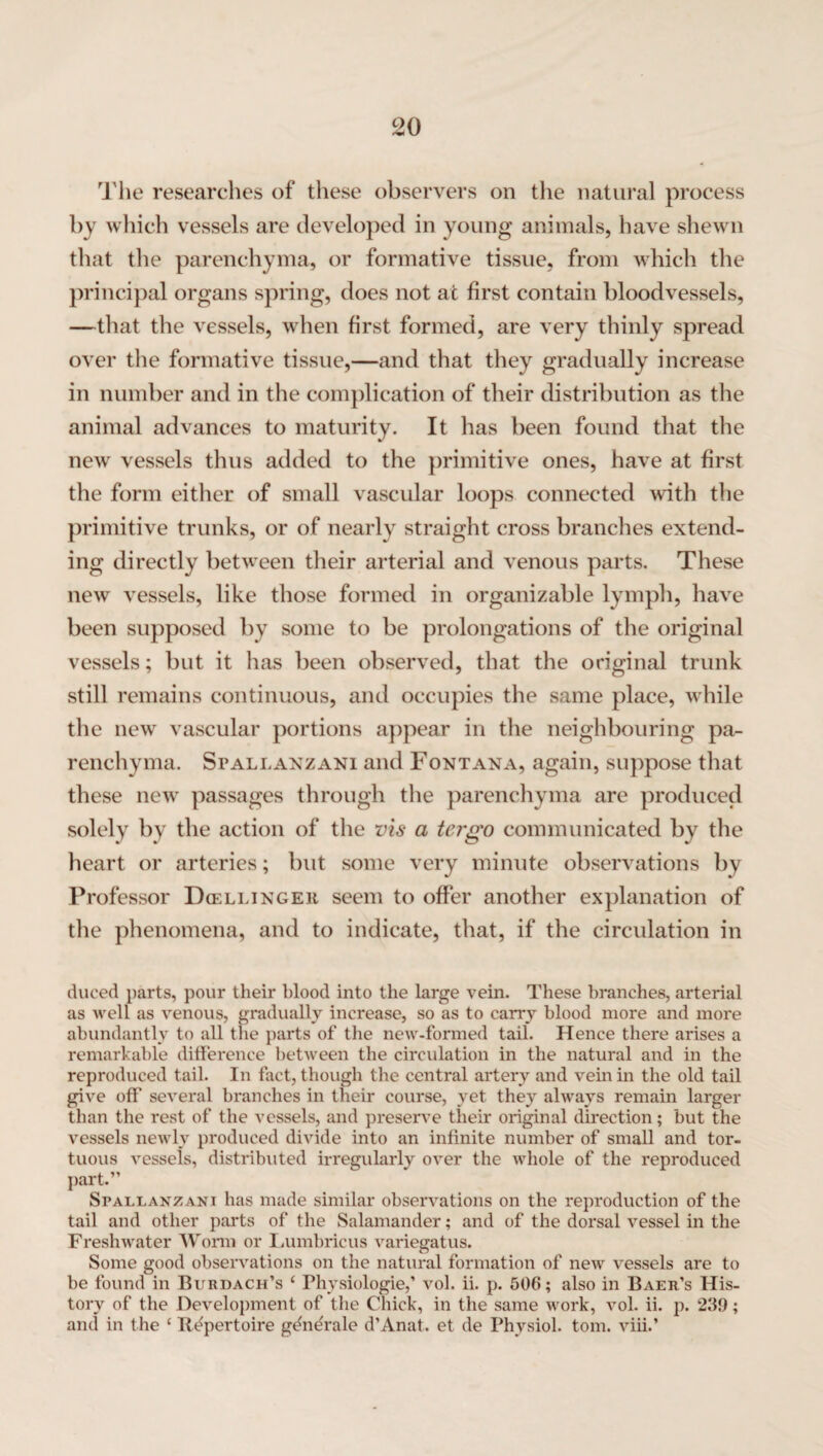 The researches of these observers on the natural process by which vessels are developed in young animals, have shewn that the parenchyma, or formative tissue, from which the principal organs spring, does not at first contain bloodvessels, —that the vessels, when first formed, are very thinly spread over the formative tissue,—and that they gradually increase in number and in the complication of their distribution as the animal advances to maturity. It has been found that the new vessels thus added to the primitive ones, have at first the form either of small vascular loops connected with the primitive trunks, or of nearly straight cross branches extend¬ ing directly between their arterial and venous parts. These new vessels, like those formed in organizable lymph, have been supposed by some to be prolongations of the original vessels; but it has been observed, that the original trunk still remains continuous, and occupies the same place, while the new vascular portions appear in the neighbouring pa¬ renchyma. Spallanzani and Fontana, again, suppose that these new passages through the parenchyma are produced solely by the action of the vis a tergo communicated by the heart or arteries; but some very minute observations by Professor Dcellinger seem to offer another explanation of the phenomena, and to indicate, that, if the circulation in duced parts, pour their blood into the large vein. These branches, arterial as well as venous, gradually increase, so as to carry blood more and more abundantly to all the parts of the new-formed tail. Hence there arises a remarkable difference between the circulation in the natural and in the reproduced tail. In fact, though the central artery and vein in the old tail give off several branches in their course, yet they always remain larger than the rest of the vessels, and preserve their original direction; but the vessels newly produced divide into an infinite number of small and tor¬ tuous vessels, distributed irregularly over the whole of the reproduced part.” Spallanzani has made similar observations on the reproduction of the tail and other parts of the Salamander; and of the dorsal vessel in the Freshwater Worm or Lumbricus variegatus. Some good observations on the natural formation of new vessels are to be found in Burdach’s ‘ Phvsiologie,’ vol. ii. p. 506; also in Baer’s His¬ tory of the Development of the Chick, in the same work, vol. ii. p. 239; and in the ‘ Repertoire gdne'rale d’Anat. et de Physiol, tom. viii.’