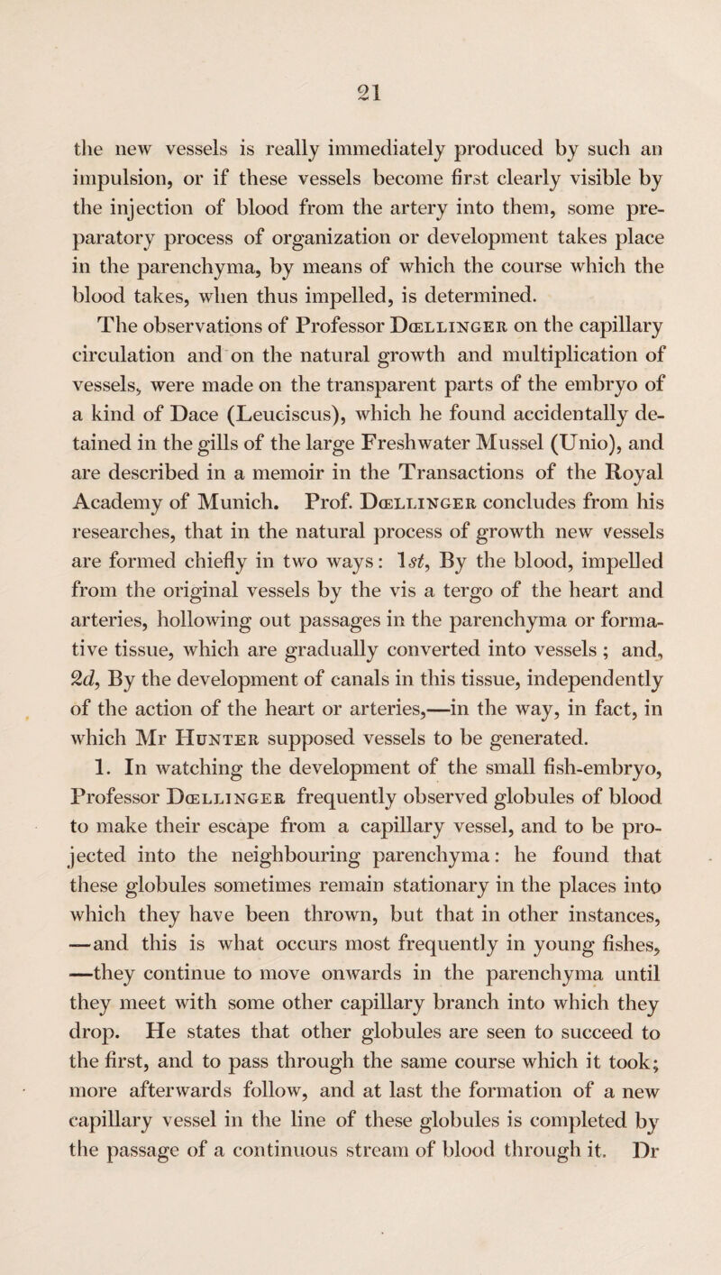 the new vessels is really immediately produced by such an impulsion, or if these vessels become first clearly visible by the injection of blood from the artery into them, some pre¬ paratory process of organization or development takes place in the parenchyma, by means of which the course which the blood takes, when thus impelled, is determined. The observations of Professor Dcellinger on the capillary circulation and on the natural growth and multiplication of vessels, were made on the transparent parts of the embryo of a kind of Dace (Leuciscus), which he found accidentally de¬ tained in the gills of the large Freshwater Mussel (Unio), and are described in a memoir in the Transactions of the Royal Academy of Munich. Prof. Dcellinger concludes from his researches, that in the natural process of growth new vessels are formed chiefly in two ways: ~ist, By the blood, impelled from the original vessels by the vis a tergo of the heart and arteries, hollowing out passages in the parenchyma or forma¬ tive tissue, which are gradually converted into vessels ; and, 2d, By the development of canals in this tissue, independently of the action of the heart or arteries,—in the way, in fact, in which Mr Hunter supposed vessels to be generated. 1. In watching the development of the small fish-embryo, Professor Dcellinger frequently observed globules of blood to make their escape from a capillary vessel, and to be pro¬ jected into the neighbouring parenchyma: he found that these globules sometimes remain stationary in the places into which they have been thrown, but that in other instances, -—and this is what occurs most frequently in young fishes, —they continue to move onwards in the parenchyma until they meet with some other capillary branch into which they drop. He states that other globules are seen to succeed to the first, and to pass through the same course which it took; more afterwards follow, and at last the formation of a new capillary vessel in the line of these globules is completed by the passage of a continuous stream of blood through it. Dr