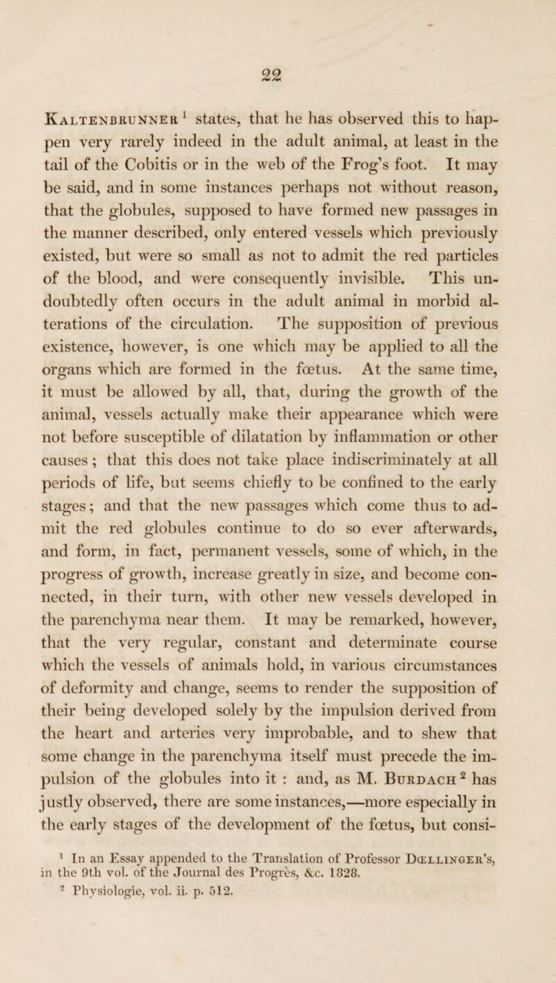 Kaltenbrunner 1 states, that he has observed this to hap¬ pen very rarely indeed in the adult animal, at least in the tail of the Cobitis or in the web of the Frog’s foot. It may be said, and in some instances perhaps not without reason, that the globules, supposed to have formed new passages in the manner described, only entered vessels which previously existed, but were so small as not to admit the red particles of the blood, and were consequently invisible. This un¬ doubtedly often occurs in the adult animal in morbid al¬ terations of the circulation. The supposition of previous existence, however, is one which may be applied to all the organs which are formed in the foetus. At the same time, it must be allowed by all, that, during the growth of the animal, vessels actually make their appearance which were not before susceptible of dilatation by inflammation or other causes ; that this does not take place indiscriminately at all periods of life, but seems chiefly to be confined to the early stages; and that the new passages which come thus to ad¬ mit the red globules continue to do so ever afterwards, and form, in fact, permanent vessels, some of which, in the progress of growth, increase greatly in size, and become con¬ nected, in their turn, with other new vessels developed in the parenchyma near them. It may be remarked, however, that the very regular, constant and determinate course which the vessels of animals hold, in various circumstances of deformity and change, seems to render the supposition of their being developed solely by the impulsion derived from the heart and arteries very improbable, and to shew that some change in the parenchyma itself must precede the im¬ pulsion of the globules into it : and, as M. Burdach 2 has justly observed, there are some instances,—more especially in the early stages of the development of the foetus, but consi- 1 In an Essay appended to the Translation of Professor Diellinger’s, in the 9tli vol. of the Journal des Progres, &c. 1828. 2 Phvsiologie, vol. ii. p. 512.