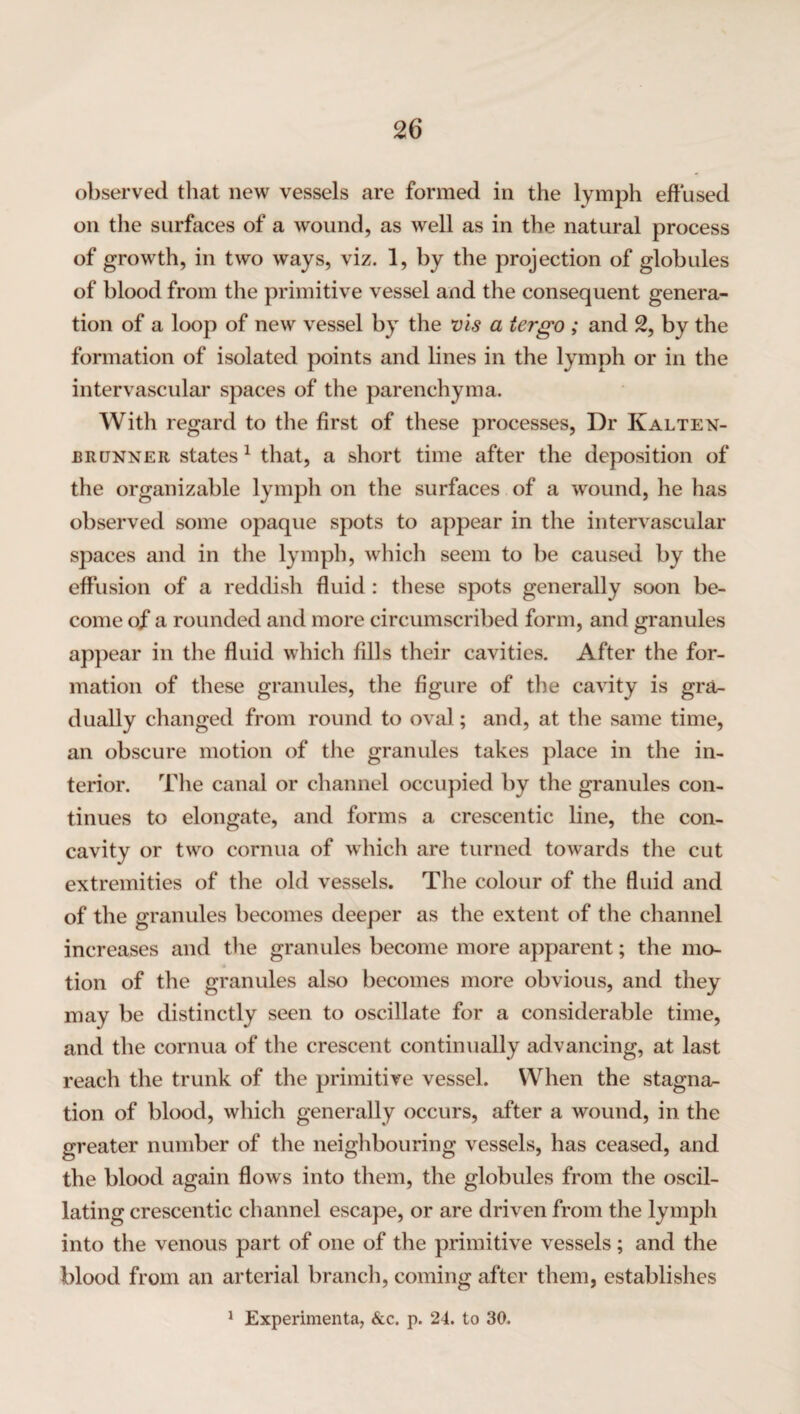 observed that new vessels are formed in the lymph effused on the surfaces of a wound, as well as in the natural process of growth, in two ways, viz. 1, by the projection of globules of blood from the primitive vessel and the consequent genera¬ tion of a loop of new vessel by the vis a tergo ; and 2, by the formation of isolated points and lines in the lymph or in the intervascular spaces of the parenchyma. With regard to the first of these processes, Dr Kalten- brunner states1 that, a short time after the deposition of the organizable lymph on the surfaces of a wound, he has observed some opaque spots to appear in the intervascular sj^aces and in the lymph, which seem to be caused by the effusion of a reddish fluid : these spots generally soon be¬ come of a rounded and more circumscribed form, and granules appear in the fluid which fills their cavities. After the for¬ mation of these granules, the figure of the cavity is gra¬ dually changed from round to oval; and, at the same time, an obscure motion of the granules takes place in the in¬ terior. The canal or channel occupied by the granules con¬ tinues to elongate, and forms a crescentic line, the con¬ cavity or two cornua of which are turned towards the cut extremities of the old vessels. The colour of the fluid and of the granules becomes deeper as the extent of the channel increases and the granules become more apparent; the mo- 4 tion of the granules also becomes more obvious, and they may be distinctly seen to oscillate for a considerable time, and the cornua of the crescent continually advancing, at last reach the trunk of the primitive vessel. When the stagna¬ tion of blood, which generally occurs, after a wound, in the greater number of the neighbouring vessels, has ceased, and the blood again flows into them, the globules from the oscil¬ lating crescentic channel escape, or are driven from the lymph into the venous part of one of the primitive vessels; and the blood from an arterial branch, coming after them, establishes 1 Experimenta, &c. p. 24. to 30.