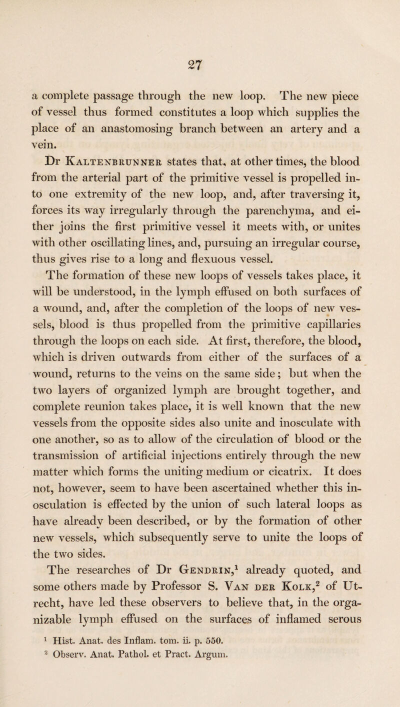 a complete passage through the new loop. The new piece of vessel thus formed constitutes a loop which supplies the place of an anastomosing branch between an artery and a vein. Dr Kaltenbrunner states that, at other times, the blood from the arterial part of the primitive vessel is propelled in¬ to one extremity of the new loop, and, after traversing it, forces its way irregularly through the parenchyma, and ei¬ ther joins the first primitive vessel it meets with, or unites with other oscillating lines, and, pursuing an irregular course, thus gives rise to a long and flexuous vessel. The formation of these new loops of vessels takes place, it will be understood, in the lymph effused on both surfaces of a wound, and, after the completion of the loops of new ves¬ sels, blood is thus propelled from the primitive capillaries through the loops on each side. At first, therefore, the blood, which is driven outwards from either of the surfaces of a wound, returns to the veins on the same side; but when the two layers of organized lymph are brought together, and complete reunion takes place, it is well known that the new vessels from the opposite sides also unite and inosculate with one another, so as to allow of the circulation of blood or the transmission of artificial injections entirely through the new matter which forms the uniting medium or cicatrix. It does not, however, seem to have been ascertained whether this in¬ osculation is effected by the union of such lateral loops as have already been described, or by the formation of other new vessels, which subsequently serve to unite the loops of the two sides. The researches of Dr Gendrin,1 already quoted, and some others made by Professor S. Van dee Kolk,2 of Ut¬ recht, have led these observers to believe that, in the orga- nizable lymph effused on the surfaces of inflamed serous 1 Hist. Anat. des Inflam. tom. ii. p. 550. 2 Observ. Anat, Pathol, et Pract. Argum.
