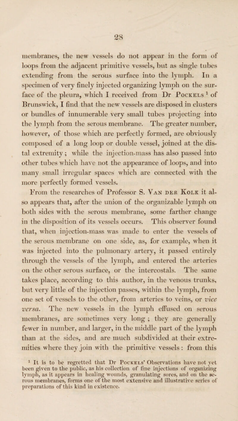 membranes, the new vessels do not appear in the form of loops from the adjacent primitive vessels, but as single tubes extending from the serous surface into the lymph. In a specimen of very finely injected organizing lymph on the sur¬ face of the pleura, which I received from Dr Pockels 1 of Brunswick, I find that the new vessels are disposed in clusters or bundles of innumerable very small tubes projecting into the lymph from the serous membrane. The greater number, however, of those which are perfectly formed, are obviously composed of a long loop or double vessel, joined at the dis¬ tal extremity; while the injection-mass has also passed into other tubes which have not the appearance of loops, and into many small irregular spaces which are connected with the more perfectly formed vessels. From the researches of Professor S. Van dee Kolk it al¬ so appears that, after the union of the organizable lymph on both sides with the serous membrane, some farther change in the disposition of its vessels occurs. This observer found that, when injection-mass was made to enter the vessels of the serous membrane on one side, as, for example, when it was injected into the pulmonary artery, it passed entirely through the vessels of the lymph, and entered the arteries on the other serous surface, or the intercostals. The same takes place, according to this author, in the venous trunks, but very little of the injection passes, within the lymph, from one set of vessels to the other, from arteries to veins, or vice versa. The new vessels in the lymph effused on serous membranes, are sometimes very long ; they are generally fewer in number, and larger, in the middle part of the lymph than at the sides, and are much subdivided at their extre¬ mities where they join with the primitive vessels : from this 1 It is to be regretted that Dr Pockels’ Observations have not yet been given to the public, as his collection of fine injections of organizing lymph, as it appears in healing wounds, granulating sores, and on the se¬ rous membranes, forms one of the most extensive and illustrative series of preparations of this kind in existence.