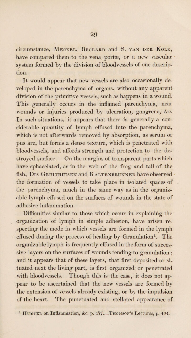 circumstance, Meckel, Beclard and S. van der Kolk, have compared them to the vena portae, or a new vascular system formed by the division of bloodvessels of one descrip¬ tion. It would appear that new vessels are also occasionally de¬ veloped in the parenchyma of organs, without any apparent division of the primitive vessels, such as happens in a wound. This generally occurs in the inflamed parenchyma, near wounds or injuries produced by ulceration, gangrene, &c. In such situations, it appears that there is generally a con¬ siderable quantity of lymph effused into the parenchyma, which is not afterwards removed by absorption, as serum or pus are, but forms a dense texture, which is penetrated with bloodvessels, and affords strength and protection to the de¬ stroyed surface. On the margins of transparent parts which have sphacelated, as in the web of the frog and tail of the fish, Drs Gruithuisen and Kaltenbrunner have observed the formation of vessels to take place in isolated spaces of the parenchyma, much in the same way as in the organiz- able lymph effused on the surfaces of wounds in the state of adhesive inflammation. Difficulties similar to those which occur in explaining the organization of lymph in simple adhesion, have arisen re¬ specting the mode in which vessels are formed in the lymph effused during the process of healing by Granulation1. The organizable lymph is frequently effused in the form of succes¬ sive layers on the surfaces of wounds tending to granulation; and it appears that of these layers, that first deposited or si¬ tuated next the living part, is first organized or penetrated with bloodvessels. Though this is the case, it does not ap¬ pear to be ascertained that the new vessels are formed by the extension of vessels already existing, or by the impulsion of the heart. The punctuated and stellated appearance of 1 Hunter on Inflammation, See. p. 477—Thomson’s Lectures, p. 404.