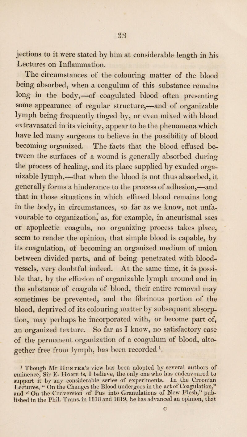 C) Q Q O jections to it were stated by him at considerable length in his Lectures on Inflammation. The circumstances of the colouring matter of the blood being absorbed, when a coagulum of this substance remains long in the body,—of coagulated blood often presenting some appearance of regular structure,—and of organizable lymph being frequently tinged by, or even mixed with blood extravasated in its vicinity, appear to be the phenomena which have led many surgeons to believe in the possibility of blood becoming organized. The facts that the blood effused be¬ tween the surfaces of a wound is generally absorbed during the process of healing, and its place supplied by exuded orga¬ nizable lymph,—that when the blood is not thus absorbed, it generally forms a hinderance to the process of adhesion,—and that in those situations in which effused blood remains long in the body, in circumstances, so far as we know, not unfa¬ vourable to organization, as, for example, in aneurismal sacs or apoplectic coagula, no organizing process takes place, seem to render the opinion, that simple blood is capable, by its coagulation, of becoming an organized medium of union between divided parts, and of being penetrated with blood¬ vessels, very doubtful indeed. At the same time, it is possi¬ ble that, by the effusion of organizable lymph around and in the substance of coagula of blood, their entire removal may sometimes be prevented, and the fibrinous portion of the blood, deprived of its colouring matter by subsequent absorp¬ tion, may perhaps be incorporated with, or become part of, an organized texture. So far as I know, no satisfactory case of the permanent organization of a coagulum of blood, alto¬ gether free from lymph, has been recorded h 1 Though Mr Hunter’s view has been adopted by several authors of eminence, Sir E. Home is, I believe, the only one who has endeavoured to support it by any considerable series of experiments. In the Croonian Lectures, “ On the Changes the Blood undergoes in the act of Coagulation,” and u On the Conversion of Pus into Granulations of New Flesh,” pub¬ lished in the Phil. Trans, in 1818 and 1819, he has advanced an opinion, that C