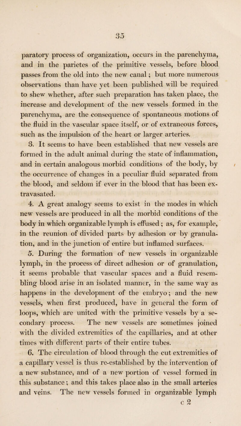 paratory process of organization, occurs in the parenchyma, and in the parietes of the primitive vessels, before blood passes from the old into the new canal; but more numerous observations than have yet been published will be required to shew whether, after such preparation has taken place, the increase and development of the new vessels formed in the parenchyma, are the consequence of spontaneous motions of the fluid in the vascular space itself, or of extraneous forces, such as the impulsion of the heart or larger arteries. 3. It seems to have been established that new vessels are formed in the adult animal during the state of inflammation, and in certain analogous morbid conditions of the body, by the occurrence of changes in a peculiar fluid separated from the blood, and seldom if ever in the blood that has been ex- trava sated. 4. A great analogy seems to exist in the modes in which new vessels are produced in all the morbid conditions of the body in which organizable lymph is effused; as, for example, in the reunion of divided parts by adhesion or by granula¬ tion, and in the junction of entire but inflamed surfaces. 5. During the formation of new vessels in organizable lymph, in the process of direct adhesion or of granulation, it seems probable that vascular spaces and a fluid resem¬ bling blood arise in an isolated manner, in the same way as happens in the development of the embryo; and the new vessels, when first produced, have in general the form of loops, which are united with the primitive vessels by a se¬ condary process. The new vessels are sometimes joined with the divided extremities of the capillaries, and at other times with different parts of their entire tubes. 6. The circulation of blood through the cut extremities of a capillary vessel is thus re-established by the intervention of a new substance, and of a new portion of vessel formed in this substance; and this takes place also in the small arteries and veins. The new vessels formed in organizable lymph