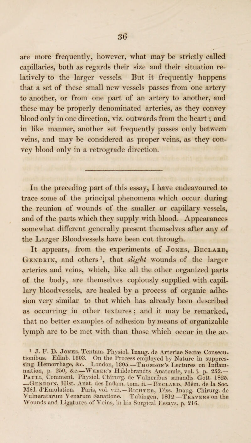 are more frequently, however, what may be strictly called capillaries, both as regards their size and their situation re¬ latively to the larger vessels. But it frequently happens that a set of these small new vessels passes from one artery to another, or from one part of an artery to another, and these may be properly denominated arteries, as they convey blood only in one direction, viz. outwards from the heart; and in like manner, another set frequently passes only between veins, and may be considered as proper veins, as they con¬ vey blood only in a retrograde direction. In the preceding part of this essay, I have endeavoured to trace some of the principal phenomena which occur during the reunion of wounds of the smaller or capillary vessels, and of the parts which they supply with blood. Appearances somewhat different generally present themselves after any of the Larger Bloodvessels have been cut through. It appears, from the experiments of Jones, Beclabd, Gendrin, and others ’, that slight wounds of the larger arteries and veins, which, like all the other organized parts of the body, are themselves copiously supplied with capil¬ lary bloodvessels, are healed by a process of organic adhe¬ sion very similar to that which has already been described as occurring in other textures; and it may be remarked, that no better examples of adhesion by means of organizable lymph are to be met with than those which occur in the ar- 1 .T. F. D. Jones, Tentam. Physiol. Inaug. de Arteriae Sectse Consecu- tionibus. Edinb. 1803. On the Process employed by Nature in suppres¬ sing Hemorrhage, Ac. London, 1005—Thomson’s Lectures on Inflam¬ mation, p. 250, Ac.—Weber’s Hildebrandts Anatomie, vol. i. p. 252.— Pauli, Comment. Physiol. Chirurg. de Vulneribus sanandis. Gott. 1825. —Gendrtn, Hist. Anat. des Inflam. tom. ii.~Beclard, Mem. de la Soc. Med. d’Emulation. Paris, vol. viii. — Hichter, Diss. Inaug. Chirurg. de Vulneratarum Venarum Sanatione. Tubingen, 1812_Travers on the Wounds and Ligatures of Veins, in his Surgical Essays, p. 210.
