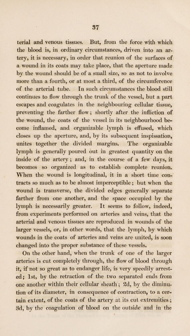 terial and venous tissues. But, from the force with which the blood is, in ordinary circumstances, driven into an ar¬ tery, it is necessary, in order that reunion of the surfaces of a wound in its coats may take place, that the aperture made by the wound should be of a small size, so as not to involve more than a fourth, or at most a third, of the circumference of the arterial tube. In such circumstances the blood still continues to flow through the trunk of the vessel, but a part escapes and coagulates in the neighbouring cellular tissue, preventing the farther flow; shortly after the infliction of the wound, the coats of the vessel in its neighbourhood be¬ come inflamed, and organizable lymph is effused, which closes up the aperture, and, by its subsequent inspissation, unites together the divided margins. The organizable lymph is generally poured out in greatest quantity on the inside of the artery ; and, in the course of a few days, it becomes so organized as to establish complete reunion. When the wound is longitudinal, it in a short time con¬ tracts so much as to be almost imperceptible; but when the wound is transverse, the divided edges generally separate farther from one another, and the space occupied by the lymph is necessarily greater. It seems to follow, indeed, from experiments performed on arteries and veins, that the arterial and venous tissues are reproduced in wounds of the larger vessels, or, in other words, that the lymph, by which wounds in the coats of arteries and veins are united, is soon changed into the proper substance of these vessels. On the other hand, when the trunk of one of the larger arteries is cut completely through, the flow of blood through it, if not so great as to endanger life, is very speedily arrest¬ ed; 1st, by the retraction of the two separated ends from one another within their cellular sheath; 2d, by the diminu¬ tion of its diameter, in consequence of contraction, to a cer¬ tain extent, of the coats of the artery at its cut extremities ; 3d, by the coagulation of blood on the outside and in the