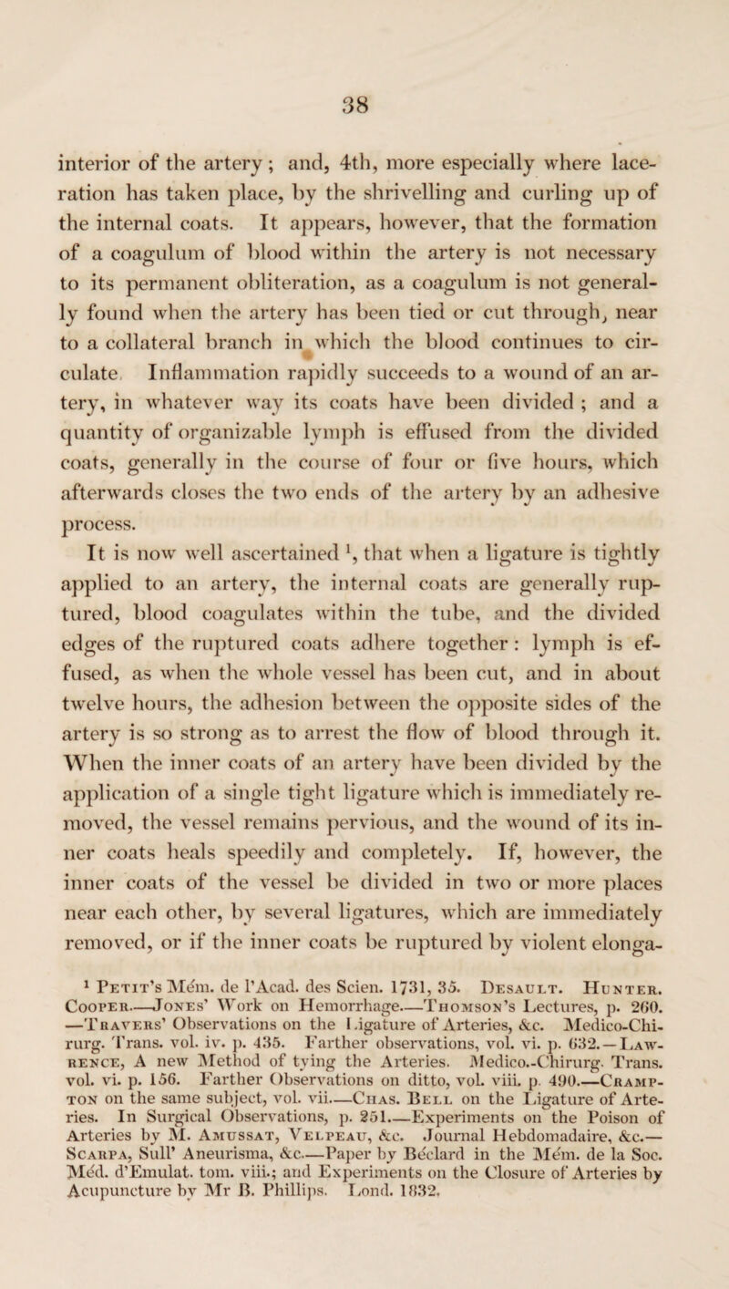 interior of the artery ; and, 4th, more especially where lace¬ ration has taken place, by the shrivelling and curling up of the internal coats. It appears, however, that the formation of a coagulum of blood within the artery is not necessary to its permanent obliteration, as a coagulum is not general¬ ly found when the artery has been tied or cut through, near to a collateral branch in which the blood continues to cir¬ culate. Inflammation rapidly succeeds to a wound of an ar¬ tery, in whatever way its coats have been divided ; and a quantity of organizable lymph is effused from the divided coats, generally in the course of four or five hours, which afterwards closes the two ends of the artery by an adhesive process. It is now well ascertained h that when a ligature is tightly applied to an artery, the internal coats are generally rup¬ tured, blood coagulates within the tube, and the divided edges of the ruptured coats adhere together : lymph is ef¬ fused, as when the whole vessel has been cut, and in about twelve hours, the adhesion between the opposite sides of the artery is so strong as to arrest the flow of blood through it. When the inner coats of an artery have been divided by the application of a single tight ligature which is immediately re¬ moved, the vessel remains pervious, and the wound of its in¬ ner coats heals speedily and completely. If, however, the inner coats of the vessel be divided in two or more places near each other, by several ligatures, which are immediately removed, or if the inner coats be ruptured by violent elonga- 1 Petit’s Mdm. de l’Acad. des Scien. 1731, 35. Desault. Hunter. Cooper—Jones’ Work on Hemorrhage—Thomson’s Lectures, p. 260. —Travers’ Observations on the Ligature of Arteries, &c. Medico-Chi- rurg. Trans, vol. iv. p. 435. Farther observations, vol. vi. p. 632. — Law¬ rence, A new Method of tying the Arteries. Medico.-Chirurg. Trans, vol. vi. p. 156. Farther Observations on ditto, vol. viii. p. 460.—Cramp- ton on the same subject, vol. vii—Ciias. Bell on the Ligature of Arte¬ ries. In Surgical Observations, p. 251—Experiments on the Poison of Arteries by M. Amussat, Velpeau, &c. Journal Hebdomadaire, &c.— Scarpa, SulP Aneurisma, &c—Paper by Bdelard in the Mem. de la Soc. Med. d’Emulat. tom. viii.; and Experiments on the Closure of Arteries by Acupuncture bv Mr B. Phillips. Lond. 1832,