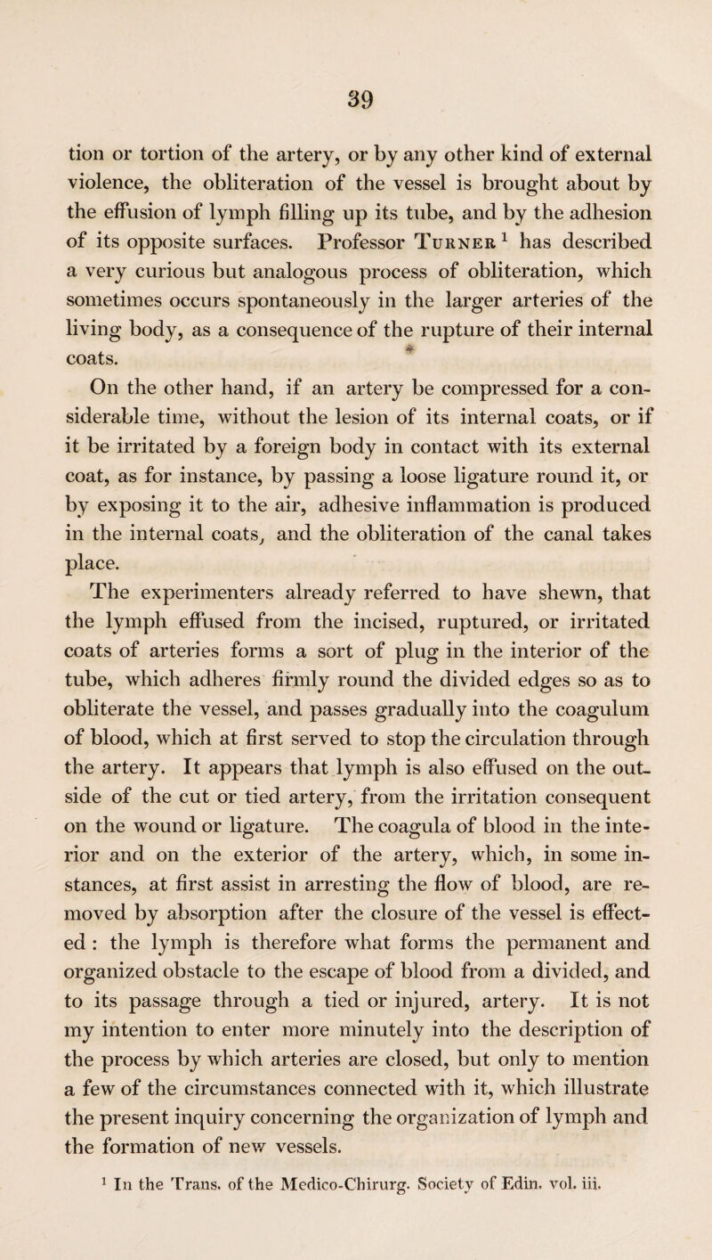 tion or tortion of the artery, or by any other kind of external violence, the obliteration of the vessel is brought about by the effusion of lymph filling up its tube, and by the adhesion of its opposite surfaces. Professor Turner1 has described a very curious but analogous process of obliteration, which sometimes occurs spontaneously in the larger arteries of the living body, as a consequence of the rupture of their internal coats. On the other hand, if an artery be compressed for a con¬ siderable time, without the lesion of its internal coats, or if it be irritated by a foreign body in contact with its external coat, as for instance, by passing a loose ligature round it, or by exposing it to the air, adhesive inflammation is produced in the internal coats, and the obliteration of the canal takes place. The experimenters already referred to have shewn, that the lymph effused from the incised, ruptured, or irritated coats of arteries forms a sort of plug in the interior of the tube, which adheres firmly round the divided edges so as to obliterate the vessel, and passes gradually into the coagulum of blood, which at first served to stop the circulation through the artery. It appears that lymph is also effused on the out¬ side of the cut or tied artery, from the irritation consequent on the wound or ligature. The coagula of blood in the inte¬ rior and on the exterior of the artery, which, in some in¬ stances, at first assist in arresting the flow of blood, are re¬ moved by absorption after the closure of the vessel is effect¬ ed : the lymph is therefore what forms the permanent and organized obstacle to the escape of blood from a divided, and to its passage through a tied or injured, artery. It is not my intention to enter more minutely into the description of the process by which arteries are closed, but only to mention a few of the circumstances connected with it, which illustrate the present inquiry concerning the organization of lymph and the formation of new vessels. 1 In the Trans, of the Medico-Chirurg. Society of Edin, vol. ill.