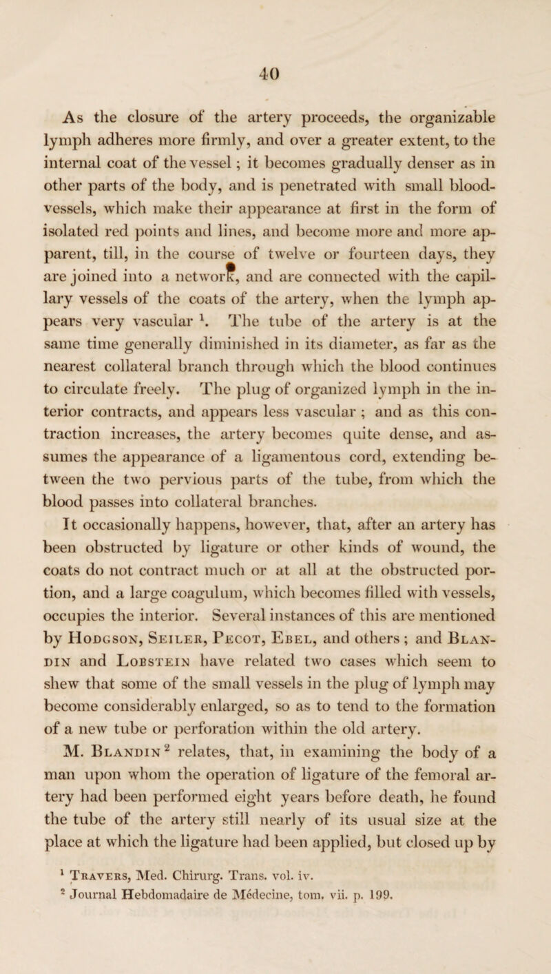 As the closure of the artery proceeds, the organizable lymph adheres more firmly, and over a greater extent, to the internal coat of the vessel; it becomes gradually denser as in other parts of the body, and is penetrated with small blood¬ vessels, which make their appearance at first in the form of isolated red points and lines, and become more and more ap¬ parent, till, in the course of twelve or fourteen days, they are joined into a network, and are connected with the capil¬ lary vessels of the coats of the artery, when the lymph ap¬ pears very vascular l. The tube of the artery is at the same time generally diminished in its diameter, as far as the nearest collateral branch through which the blood continues to circulate freely. The plug of organized lymph in the in¬ terior contracts, and appears less vascular ; and as this con¬ traction increases, the artery becomes cpiite dense, and as¬ sumes the appearance of a ligamentous cord, extending be¬ tween the two pervious parts of the tube, from which the blood passes into collateral branches. It occasionally happens, however, that, after an artery has been obstructed by ligature or other kinds of wound, the coats do not contract much or at all at the obstructed por¬ tion, and a large coagulum, which becomes filled with vessels, occupies the interior. Several instances of this are mentioned by Hodgson, Seiler, Pecot, Ebel, and others ; and Blan- din and Lobsteix have related two cases which seem to shew that some of the small vessels in the plug of lymph may become considerably enlarged, so as to tend to the formation of a new tube or perforation within the old artery. M. Blandin 2 relates, that, in examining the body of a man upon whom the operation of ligature of the femoral ar¬ tery had been performed eight years before death, he found the tube of the artery still nearly of its usual size at the place at which the ligature had been applied, but closed up by 1 Travers, Med. Chirurg. Trans, vol. iv. 2 Journal Hebdomadaire de Mcdecine, tom. vii. p. 199.
