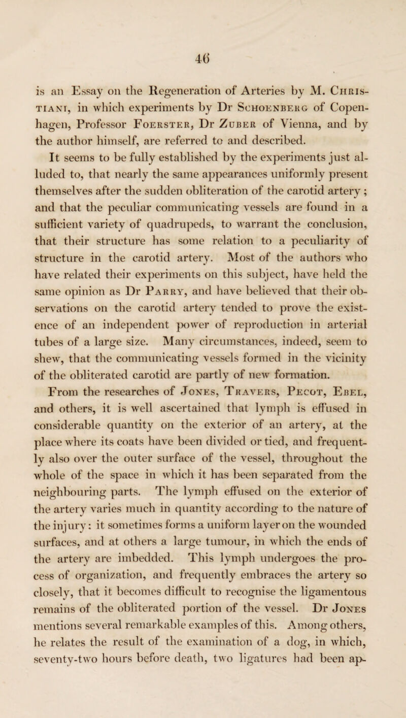 is an Essay on the Regeneration of Arteries by M. Chris¬ tian!, in which experiments by Dr Schoenberg of Copen¬ hagen, Professor Foerster, Dr Zuber of Vienna, and by the author himself, are referred to and described. It seems to be fully established by the experiments just al¬ luded to, that nearly the same appearances uniformly present themselves after the sudden obliteration of the carotid artery ; and that the peculiar communicating vessels are found in a sufficient variety of quadrupeds, to warrant the conclusion, that their structure has some relation to a peculiarity of structure in the carotid artery. Most of the authors who have related their experiments on this subject, have held the same opinion as Dr Parry, and have believed that their ob¬ servations on the carotid artery tended to prove the exist¬ ence of an independent power of reproduction in arterial tubes of a large size. Many circumstances, indeed, seem to shew, that the communicating vessels formed in the vicinity of the obliterated carotid are partly of new formation. From the researches of Jones, Travers, Pecot, Ebel, and others, it is well ascertained that lymph is effused in considerable quantity on the exterior of an artery, at the place where its coats have been divided or tied, and frequent¬ ly also over the outer surface of the vessel, throughout the whole of the space in which it has been separated from the neighbouring parts. The lymph effused on the exterior of the artery varies much in quantity according to the nature of the injury: it sometimes forms a uniform layer on the wounded surfaces, and at others a large tumour, in which the ends of the artery are imbedded. This lymph undergoes the pro¬ cess of organization, and frequently embraces the artery so closely, that it becomes difficult to recognise the ligamentous remains of the obliterated portion of the vessel. Dr Jones mentions several remarkable examples of this. Among others, he relates the result of the examination of a dog, in which, seventy-two hours before death, two ligatures had been ap-