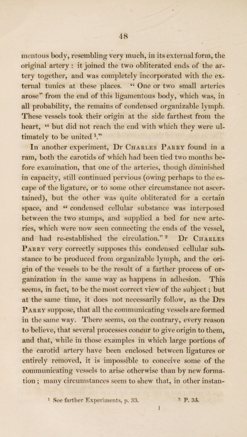 mentous body, resembling very much, in its external form, the original artery : it joined the two obliterated ends of the ar¬ tery together, and was completely incorporated with the ex¬ ternal tunics at these places. “ One or two small arteries arose1’ from the end of this ligamentous body, which was, in all probability, the remains of condensed organizable lymph. These vessels took their origin at the side farthest from the heart, “ but did not reach the end with which they were ul¬ timately to be united V’ In another experiment, Dr Charles Parry found in a ram, both the carotids of which had been tied two months be¬ fore examination, that one of the arteries, though diminished in capacity, still continued pervious (owing perhaps to the es¬ cape of the ligature, or to some other circumstance not ascer¬ tained), but the other was quite obliterated for a certain space, and “ condensed cellular substance was interposed between the two stumps, and supplied a bed for new arte¬ ries, which were now seen connecting the ends of the vessel, and had re-established the circulation.”2 Dr Charles Parry very correctly supposes this condensed cellular sub¬ stance to be produced from organizable lymph, and the ori¬ gin of the vessels to be the result of a farther process of or¬ ganization in the same way as happens in adhesion. This seems, in fact, to be the most correct view of the subject; but at the same time, it does not necessarily follow, as the Drs Parry suppose, that all the communicating vessels are formed in the same way. There seems, on the contrary, every reason to believe, that several processes concur to give origin to them, and that, while in those examples in which large portions of the carotid artery have been enclosed between ligatures or entirely removed, it is impossible to conceive some of the communicating vessels to arise otherwise than by new forma¬ tion ; many circumstances seem to shew that, in other instan- 1 See farther Experiments, p. 33. 2 P. 3.5. J