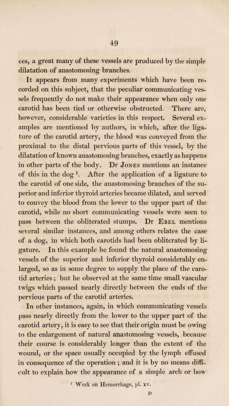 ces, a great many of these vessels are produced by the simple dilatation of anastomosing branches. It appears from many experiments which have been re¬ corded on this subject, that the peculiar communicating ves¬ sels frequently do not make their appearance when only one carotid has been tied or otherwise obstructed. There are, however, considerable varieties in this respect. Several ex¬ amples are mentioned by authors, in which, after the liga¬ ture of the carotid artery, the blood was conveyed from the proximal to the distal pervious parts of this vessel, by the dilatation of known anastomosing branches, exactly as happens in other parts of the body. Dr Jones mentions an instance of this in the dog 1. After the application of a ligature to the carotid of one side, the anastomosing branches of the su¬ perior and inferior thyroid arteries became dilated, and served to convey the blood from the lower to the upper part of the carotid, while no short communicating vessels were seen to pass between the obliterated stumps. Dr Ebel mentions several similar instances, and among others relates the case of a dog, in which both carotids had been obliterated by li¬ gature. In this example he found the natural anastomosing vessels of the superior and inferior thyroid considerably en¬ larged, so as in some degree to supply the place of the caro¬ tid arteries; but he observed at the same time small vascular twigs which passed nearly directly between the ends of the pervious parts of the carotid arteries. In other instances, again, in which communicating vessels pass nearly directly from the lower to the upper part of the carotid artery, it is easy to see that their origin must be owing to the enlargement of natural anastomosing vessels, because their course is considerably longer than the extent of the wound, or the space usually occupied by the lymph effused in consequence of the operation ; and it is by no means diffi¬ cult to explain how the appearance of a simple arch or bow 1 Work on Hemorrhage, pi. xv. I)