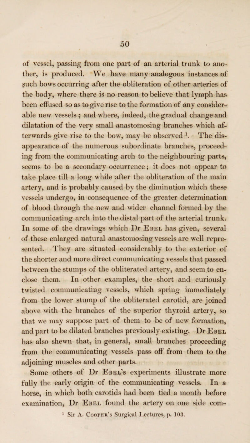 of vessel, passing from one part of an arterial trunk to ano¬ ther, is produced. We have many analogous instances of such bows occurring after the obliteration of other arteries of the body, where there is no reason to believe that lymph has been effused so as to give rise to the formation of any consider¬ able new vessels ; and where, indeed, the gradual change and dilatation of the very small anastomosing branches which af¬ terwards give rise to the bow, may be observed h The dis¬ appearance of the numerous subordinate branches, proceed¬ ing from the communicating arch to the neighbouring parts, seems to be a secondary occurrence; it does not appear to take place till a long while after the obliteration of the main artery, and is probably caused by the diminution which these vessels undergo, in consequence of the greater determination of blood through the new and wider channel formed by the communicating arch into the distal part of the arterial trunk. In some of the drawings which Dr Ebel has given, several of these enlarged natural anastomosing vessels are well repre¬ sented. They are situated considerably to the exterior of the shorter and more direct communicating vessels that passed between the stumps of the obliterated artery, and seem to en¬ close them. In other examples, the short and curiously twisted communicating vessels, which spring immediately from the lower stump of the obliterated carotid, are joined above with the branches of the superior thyroid artery, so that we may suppose part of them to be of new formation, and part to be dilated branches previously existing. Dr Ebel has also shewn that, in general, small branches proceeding from the communicating vessels pass off from them to the adjoining muscles and other parts. Some others of Dr Ebel\s experiments illustrate more fully the early origin of the communicating vessels. In a horse, in which both carotids had been tied a month before examination, Dr Ebel found the artery on one side com- 1 Sir A. Cooper’s Surgical Lectures, p. 10.‘L