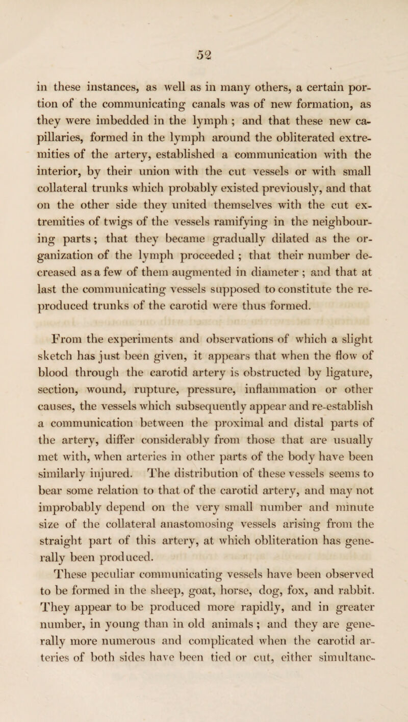 in these instances, as well as in many others, a certain por¬ tion of the communicating canals was of new formation, as they were imbedded in the lymph ; and that these new ca¬ pillaries, formed in the lymph around the obliterated extre¬ mities of the artery, established a communication with the interior, by their union with the cut vessels or with small collateral trunks which probably existed previously, and that on the other side they united themselves with the cut ex¬ tremities of twigs of the vessels ramifying in the neighbour¬ ing parts; that they became gradually dilated as the or¬ ganization of the lymph proceeded ; that their number de¬ creased as a few of them augmented in diameter ; and that at last the communicating vessels supposed to constitute the re¬ produced trunks of the carotid were thus formed. From the experiments and observations of which a slight sketch has just been given, it appears that when the flow of blood through the carotid artery is obstructed by ligature, section, wound, rupture, pressure, inflammation or other causes, the vessels which subsequently appear and re-establish a communication between the proximal and distal parts of the artery, differ considerably from those that are usually met with, when arteries in other parts of the body have been similarly injured. The distribution of these vessels seems to bear some relation to that of the carotid artery, and may not improbably depend on the very small number and minute size of the collateral anastomosing vessels arising from the straight part of this artery, at which obliteration has gene¬ rally been produced. These peculiar communicating vessels have been observed to be formed in the sheep, goat, horse, dog, fox, and rabbit. They appear to be produced more rapidly, and in greater number, in young than in old animals; and they are gene¬ rally more numerous and complicated when the carotid ar¬ teries of both sides have been tied or cut, either simultane-