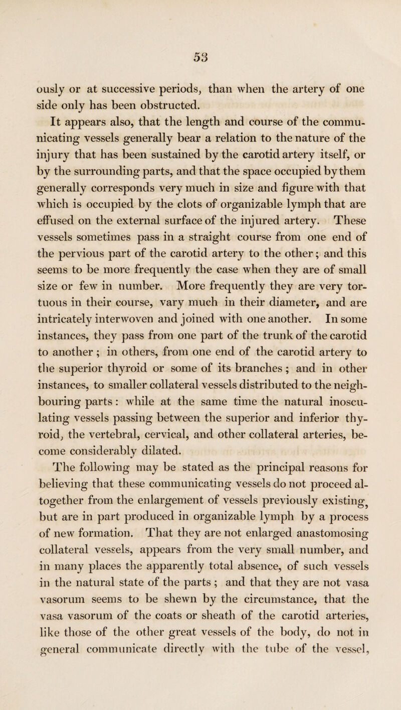 ously or at successive periods, than when the artery of one side only has been obstructed. It appears also, that the length and course of the commu¬ nicating vessels generally bear a relation to the nature of the injury that has been sustained by the carotid artery itself, or by the surrounding parts, and that the space occupied by them generally corresponds very much in size and figure with that which is occupied by the clots of organizable lymph that are effused on the external surface of the injured artery. These vessels sometimes pass in a straight course from one end of the pervious part of the carotid artery to the other; and this seems to be more frequently the case when they are of small size or few in number. More frequently they are very tor¬ tuous in their course, vary much in their diameter, and are intricately interwoven and joined with one another. In some instances, they pass from one part of the trunk of the carotid to another ; in others, from one end of the carotid artery to the superior thyroid or some of its branches; and in other instances, to smaller collateral vessels distributed to the neigh¬ bouring parts: while at the same time the natural inoscu¬ lating vessels passing between the superior and inferior thy¬ roid, the vertebral, cervical, and other collateral arteries, be¬ come considerably dilated. The following may be stated as the principal reasons for believing that these communicating vessels do not proceed al¬ together from the enlargement of vessels previously existing^ but are in part produced in organizable lymph by a process of new formation. That they are not enlarged anastomosing collateral vessels, appears from the very small number, and in many places the apparently total absence, of such vessels in the natural state of the parts ; and that they are not vasa vasorum seems to be shewn by the circumstance, that the vasa vasorum of the coats or sheath of the carotid arteries, like those of the other great vessels of the body, do not in general communicate directly with the tube of the vessel.