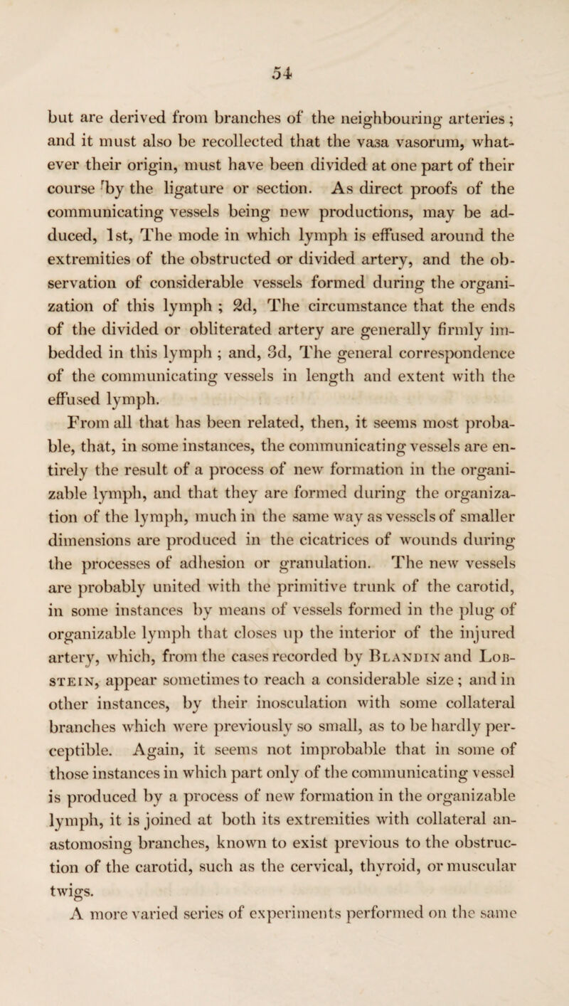 54- but are derived from branches of the neighbouring arteries; and it must also be recollected that the vasa vasorum, what¬ ever their origin, must have been divided at one part of their course rby the ligature or section. As direct proofs of the communicating vessels being new productions, may be ad¬ duced, 1st, The mode in which lymph is effused around the extremities of the obstructed or divided artery, and the ob¬ servation of considerable vessels formed during the organi¬ zation of this lymph ; 2d, The circumstance that the ends of the divided or obliterated artery are generally firmly im¬ bedded in this lymph ; and, 3d, The general correspondence of the communicating vessels in length and extent with the effused lymph. From all that has been related, then, it seems most proba¬ ble, that, in some instances, the communicating vessels are en¬ tirely the result of a process of new formation in the organi- zable lymph, and that they are formed during the organiza¬ tion of the lymph, much in the same way as vessels of smaller dimensions are produced in the cicatrices of wounds during the processes of adhesion or granulation. The new vessels are probably united with the primitive trunk of the carotid, in some instances by means of vessels formed in the plug of organizable lymph that closes up the interior of the injured artery, which, from the cases recorded by BLANDiNand Lob- stein, appear sometimes to reach a considerable size; and in other instances, by their inosculation with some collateral branches which were previously so small, as to be hardly per¬ ceptible. Again, it seems not improbable that in some of those instances in which part only of the communicating vessel is produced by a process of new formation in the organizable lymph, it is joined at both its extremities with collateral an¬ astomosing branches, known to exist previous to the obstruc¬ tion of the carotid, such as the cervical, thyroid, or muscular twigs. A more varied series of experiments performed on the same
