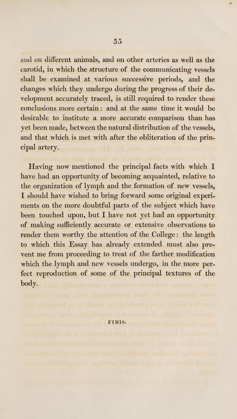 tmr ** DO and on different animals, and on other arteries as well as the carotid, in which the structure of the communicating vessels shall be examined at various successive periods, and the changes which they undergo during the progress of their de¬ velopment accurately traced, is still required to render these conclusions more certain: and at the same time it would be desirable to institute a more accurate comparison than has yet been made, between the natural distribution of the vessels, and that which is met with after the obliteration of the prin¬ cipal artery. Having now mentioned the principal facts with which I have had an opportunity of becoming acquainted, relative to the organization of lymph and the formation of new vessels, I should have wished to bring forward some original experi¬ ments on the more doubtful parts of the subject which have been touched upon, but I have not yet had an opportunity of making sufficiently accurate or extensive observations to render them worthy the attention of the College: the length to which this Essay has already extended must also pre¬ vent me from proceeding to treat of the farther modification which the lymph and new vessels undergo, in the more per¬ fect reproduction of some of the principal textures of the body. FINIS.