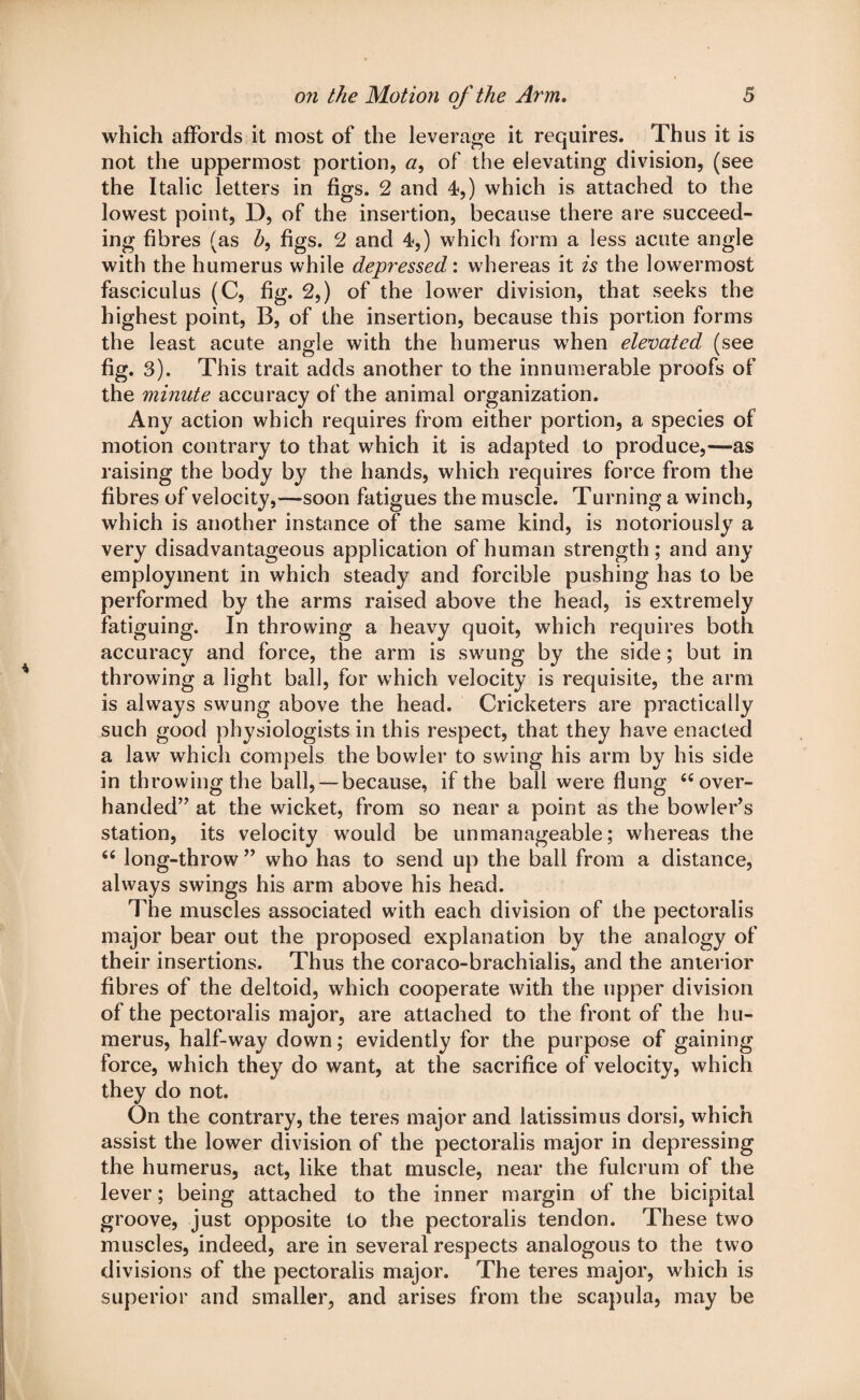 which affords it most of the leverage it requires. Thus it is not the uppermost portion, a, of the elevating division, (see the Italic letters in figs. 2 and 4,) which is attached to the lowest point, D, of the insertion, because there are succeed¬ ing fibres (as h, figs. 2 and 4,) which form a less acute angle with the humerus while depressed: whereas it is the lowermost fasciculus (C, fig. 2,) of the low7er division, that seeks the highest point, B, of the insertion, because this portion forms the least acute angle with the humerus w7hen elevated (see fig. 3). This trait adds another to the innumerable proofs of the minute accuracy of the animal organization. Any action which requires from either portion, a species of motion contrary to that which it is adapted to produce,—as raising the body by the hands, which requires force from the fibres of velocity,—soon fatigues the muscle. Turning a winch, which is another instance of the same kind, is notoriously a very disadvantageous application of human strength; and any employment in which steady and forcible pushing has to be performed by the arms raised above the head, is extremely fatiguing. In throwing a heavy quoit, which requires both accuracy and force, the arm is swrung by the side; but in throwing a light ball, for which velocity is requisite, the arm is always swung above the head. Cricketers are practically such good physiologists in this respect, that they have enacted a law7 which compels the bow'ler to swing his arm by his side in throwing the ball, —because, if the ball were flung 66 over¬ handed” at the wicket, from so near a point as the bowler’s station, its velocity w7ould be unmanageable; whereas the 66 long-throw ” who has to send up the ball from a distance, always swings his arm above his head. The muscles associated w7ith each division of the pectoralis major bear out the proposed explanation by the analogy of their insertions. Thus the coraco-brachialis, and the anterior fibres of the deltoid, which cooperate with the upper division of the pectoralis major, are attached to the front of the hu¬ merus, half-way down; evidently for the purpose of gaining force, which they do want, at the sacrifice of velocity, which they do not. On the contrary, the teres major and latissimus dorsi, which assist the lower division of the pectoralis major in depressing the humerus, act, like that muscle, near the fulcrum of the lever; being attached to the inner margin of the bicipital groove, just opposite to the pectoralis tendon. These two muscles, indeed, are in several respects analogous to the two divisions of the pectoralis major. The teres major, which is superior and smaller, and arises from the scapula, may be