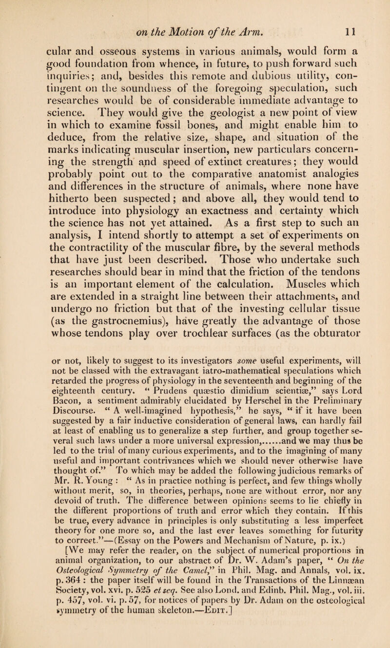 cular and osseous systems in various animals, would form a good foundation from whence, in future, to push forward such inquiries; and, besides this remote and dubious utility, con¬ tingent on the soundness of the foregoing speculation, such researches would be of considerable immediate advantage to science. They would give the geologist a new point ol view in which to examine fossil bones, and might enable him to deduce, from the relative size, shape, and situation of the marks indicating muscular insertion, new particulars concern¬ ing the strength and speed of extinct creatures; they would probably point out to the comparative anatomist analogies and differences in the structure of animals, where none have hitherto been suspected; and above all, they would tend to introduce into physiology an exactness and certainty which the science has not yet attained. As a first step to such an analysis, I intend shortly to attempt a set of experiments on the contractility of the muscular fibre, by the several methods that have just been described. Those who undertake such researches should bear in mind that the friction of the tendons is an important element of the calculation. Muscles which are extended in a straight line between their attachments, and undergo no friction but that of the investing cellular tissue (as the gastrocnemius), have greatly the advantage of those whose tendons play over trochlear surfaces (as the obturator or not, likely to suggest to its investigators some useful experiments, will not be classed with the extravagant iatro-mathematical speculations which retarded the progress of physiology in the seventeenth and beginning of the eighteenth century. “ Prudens quaestio dimidium scientiae,” says Lord Bacon, a sentiment admirably elucidated by Herschel in the Preliminary Discourse. “ A well-imagined hypothesis,” he says, “ if it have been suggested by a fair inductive consideration of general laws, can hardly fail at least of enabling us to generalize a step further, and group together se¬ veral such laws under a more universal expression,.and we may thus be led to the trial of many curious experiments, and to the imagining of many useful and important contrivances which we should never otherwise have thought of.” To which may be added the following judicious remarks of Mr. R. Young : “ As in practice nothing is perfect, and few things wholly without merit, so, in theories, perhaps, none are without error, nor any devoid of truth. The difference between opinions seems to lie chiefly in the different proportions of truth and error which they contain. If this be true, every advance in principles is only substituting a less imperfect theory for one more so, and the last ever leaves something for futurity to correct.”—(Essay on the Powers and Mechanism of Nature, p. ix.) [We may refer the reader, on the subject of numerical proportions in animal organization, to our abstract of Dr. W. Adam’s paper, “ On the Ostcological Symmetry of the Camel,” in Phil. Mag. and Annals, vol. ix. p.364 : the paper itself will be found in the Transactions of the Linnaean Society, vol. xvi. p. 525 etseq. See also Lond. and Edinb. Phil. Mag., vol. iii. p. 457, vol. vi. p. 57, for notices of papers by Dr. Adam on the osteological symmetry of the human skeleton.—Edit.]