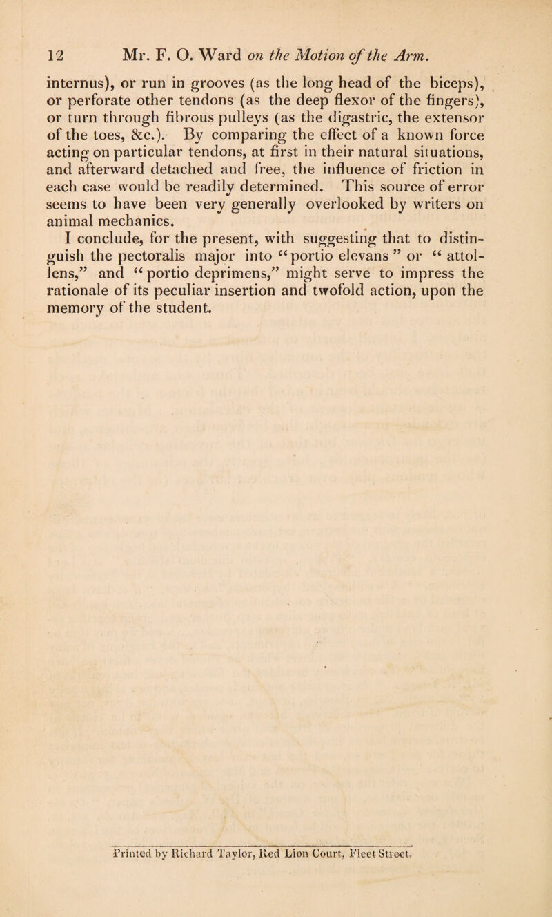 interims), or run in grooves (as the long head of the biceps), or perforate other tendons (as the deep flexor of the Angers), or turn through fibrous pulleys (as the digastric, the extensor of the toes, &c.). By comparing the effect of a known force acting on particular tendons, at first in their natural situations, and afterward detached and free, the influence of friction in each case would be readily determined. This source of error seems to have been very generally overlooked by writers on animal mechanics. I conclude, for the present, with suggesting that to distin¬ guish the pectoralis major into C4portio elevans ” or 44 attol- Jens,” and 44 portio deprimens,” might serve to impress the rationale of its peculiar insertion and twofold action, upon the memory of the student. Printed by Richard Taylor, Red Lion Court, Fleet Street.