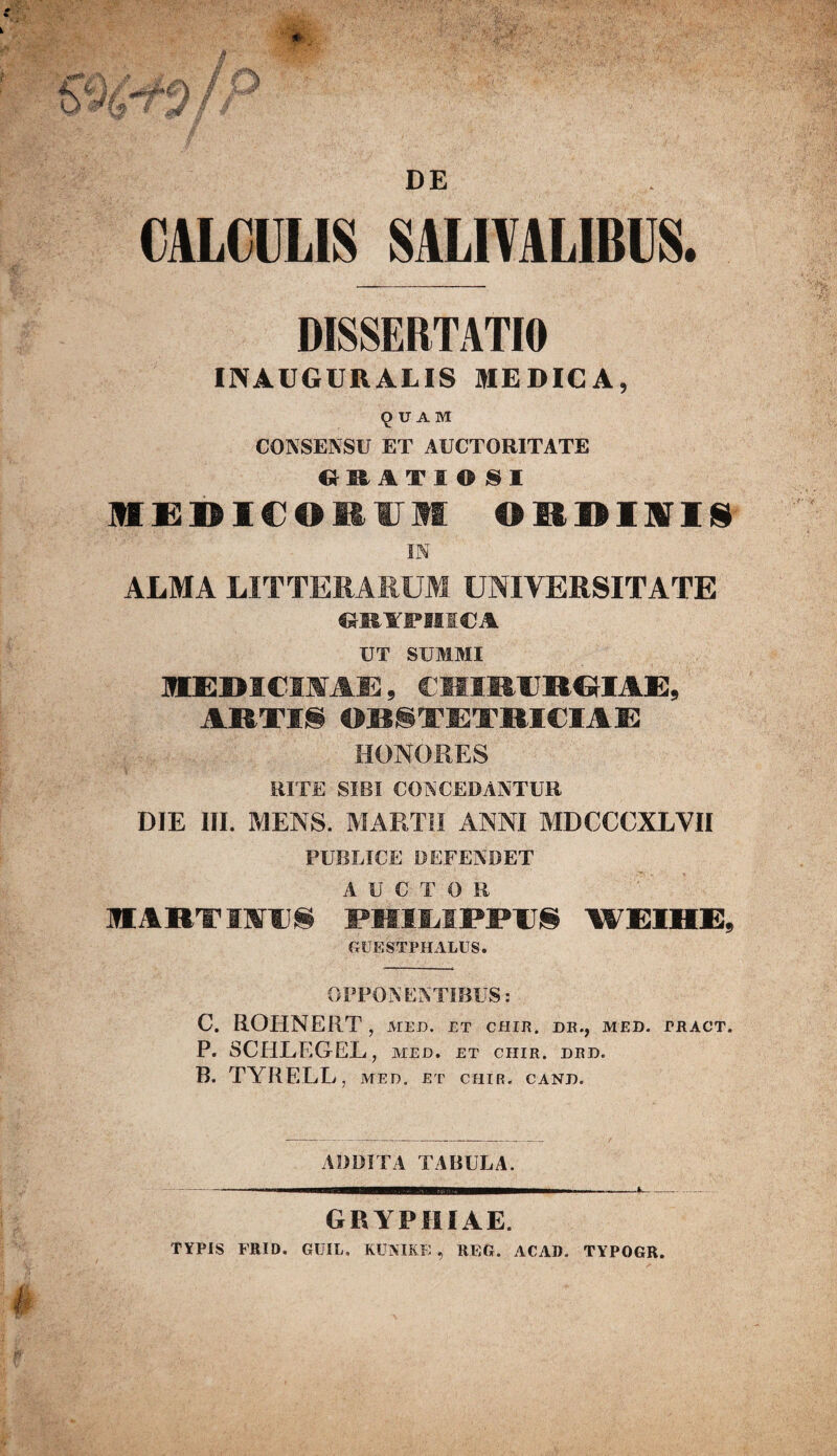 CALCULIS SALIVALIBUS. DISSERTATI» INAUGUR ALIS MEDICA, 9 U A M CONSENSU ET AUCTORITATE CJ RATI ©SI MEDICOllII OEDISIf IN ALMA LITTERARUM UNIVERSITATE «RYPHijOA UT SUMMI MEBICIWAE, CMIRTRGIAE, ARTIS OBSTETRICIAE HONORES RITE SIBI CONCEDANTUR DIE III. MENS. MARTII ANNI MDCCCXLVII PUBLICE DEFENDET AUCTOR MARTSMTS PHILIPPIIS WEIHE, GUESTPHALUS. OPPONENTIBUS: C. ROHNERT, meu. et chir. de., med. pract. P. SCIILEGEL, med. et ciiir. drd. B. TYRELL , MED. ET CHIR. CAND. ADDITA TABULA. GRYPHI AE. TYPIS FRID. GUIL. KUNIRK , REG. ACAD. TYPOGR.