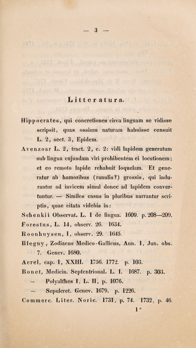 Litteratura. * Hippocrates, qui concretiones circa linguam se vidisse scripsit, quas ossium naturam habuisse censuit L. 2, sect. 3, Epidem. Avenzoar L. 2, tract. 2, c. 2: vidi lapidem generatum sub lingua cujusdam viri prohibentem ei locutionem; et eo remoto lapide rehabuit loquelam. Et gene¬ ratur ab humoribus (ranulis?) grossis, qui indu¬ rantur ad invicem simul donec ad lapidem conver¬ tuntur. — Similes casus in pluribus narrantur scri¬ ptis, quae citata videbis in: Schenkii Observat. L. I de lingua. 1609. p. 208—209. Forestus, L. 14, observ. 26. 1634. Roonhuysen, I, observ. 29. 1645. Blegny, Zodiacus Medico-Gallicus, Ann. I, Jun. obs. 7. Genev. 1680. Aerei, cap. 1, XXIII. 1756. 1772. p. 103. Bonet, Medicin. Septentrional. L. I. 1687. p. 303. Polyalthes I, L. II, p. 1076. — Sepulcret. Genev. 1679. p. 1226. Commere. Liter. Noric. 1731, p. 74. 1732, p. 46. 1*