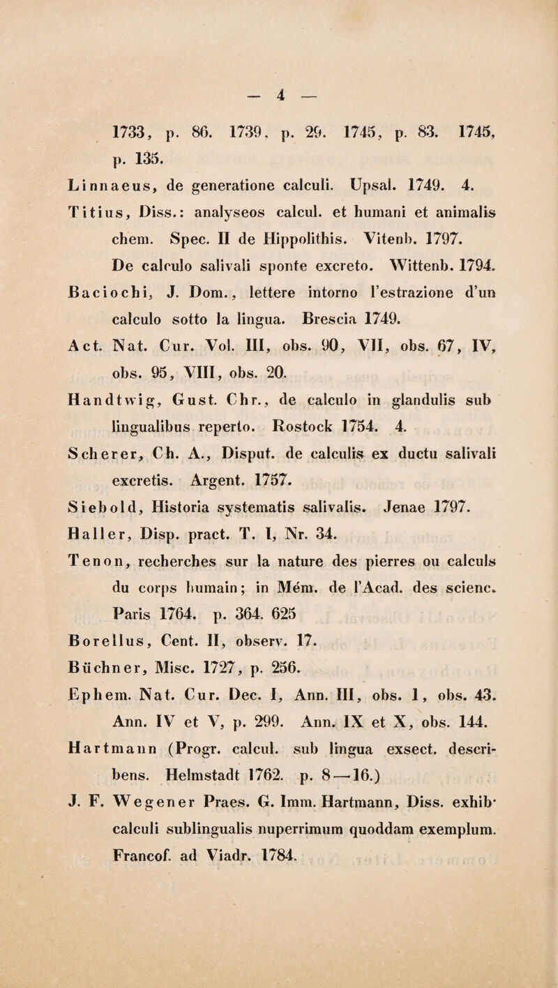 1733, p. 86. 1739, p. 29. 1745, p. 83. 1745, p. 135. Linnaeus, de generatione calculi. Upsal. 1749. 4. Titius, Diss.: analyseos calcul. et humani et animalis ehem. Spec. II de Hippolithis. Vitenb. 1797. De calculo salivali sponte excreto. Wittenb. 1794. Baciochi, J. Dom., lettere intorno Testrazione d’un calculo sotto Ia lingua. Brescia 1749. Act. Nat. Cur. Vol. III, obs. 90, VII, obs. 67, IV, obs. 95, VIII, obs. 20. Handtwig, Gust. Chr., de calculo in glandulis sub lingualibus reperto. Rostock 1754. 4. Scherer, Ch. A., Disput. de calculis ex ductu salivali excretis. Argent. 1757. Siebold, Historia systematis salivalis. Jenae 1797. Hali er, Disp. praet. T. I, Nr. 34. Tenon, recherches sur la nature des pierres ou calculs du corps humain; in Meni. de 1’Acad. des scienc. Paris 1764. p. 364. 625 Borellus, Cent. II, observ. 17. Buchner, Misc. 1727, p. 256. Ephem. Nat. Cur. Dec. I, Ann. III, obs. 1, obs. 43. Ann. IV et V, p. 299. Ann. IX et X, obs. 144. Hartmann (Progr. calcul. sub lingua exsect. descri¬ bens. Helmstadt 1762. p. 8'—-16.) J. F. Wegener Praes. G. Imm. Hartmann, Diss. exhib* calculi sublingualis nuperrimum quoddam exemplum. Francof. ad Viadr. 1784.