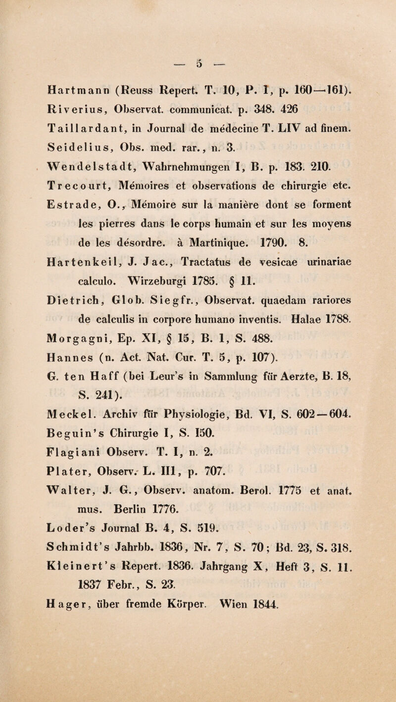 Hartmann (Reuss Repert. T. 10, P. 1, p. 160—161). Riverius, Observat, communicat, p. 348. 426 Taillardant, in Journal de medecine T. LIV ad finem. Se i dei ius, Obs. med. rar., n. 3. Wendelstadt, Walirnehmungen I, B. p. 183. 210. Trecourt, Memoires et observations de chirurgie etc. Estrade, O., Memoire sur Ia maniere dont se forment les pierres dans le corps humain et sur les moyens de les desordre. a Martinique. 1790. 8. Hart enkeil, J. Jac., Tractatus de vesicae urinariae calculo. Wirzeburgi 1785. § 11. Dietrich, Glob. Siegfr., Observat, quaedam rariores de calculis in corpore humano inventis. Halae 1788. Morgagni, Ep. XI, § 15, B. 1, S. 488. H an nes (n. Act. Nat. Cur. T. 5, p. 107). G. ten Haff (bei Leur’s in Sammlung fur Aerzte, B. 18, S. 241). Meckel. Archiv fur Physiologie, Bd. VI, S. 602 — 604. Beguin’s Chirurgie I, S. 150. FI agi ani Observ. T. I, n. 2. Plater, Observ.-L. III, p. 707. Walter, J. G., Observ. anatom. Berol. 1775 et anat. mus. Berlin 1776. Loder’s Journal B. 4, S. 519. Schmidt’s Jahrbb, 1836, Nr. 7, S. 70; Bd. 23, S. 318. Kieinerfs Repert. 1836. Jahrgang X, Heft 3, S. 11. 1837 Febr., S. 23. Hager, uber fremde Korper. Wien 1844,