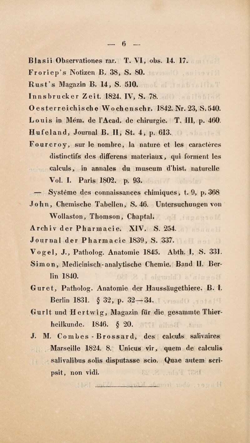 6Iasii Observationes rar. T. VI, obs. 14. 17. Froriep’s Notizen B. 38, S. 80. Rusfs Magazin B. 14, S. 510. Innsbrucker Zeit. 1824. IV, S. 78. O e s t e r r e i ch i s ch e W o ch e n s ch r. 1842. Nr. 23, S. 540. L ouis in Mem. de 1’Acad. de chirurgie. T. III, p. 460. Hufeland, Journal B. II, St. 4, p. 613. Fourcroy, sur le nombre, la nature et les caracteres distinctifs des differens materiaux, qui forment les calculs, in annales du museum d’hist. naturelle Vol. I. Faris 1802. p. 93. — Systeme des connaissances chimiques, t. 9, p. 368 John, Chemische Tabellen, S. 46. Untersuchungen von Wollaston, Thomson, Chaptal. Archiv der Pharmaeie. XIV. S. 254. Journal der Pharmaeie 1839, S. 337. Vogel, J., Patbolog. Anatomie 1845. Abth. I, S. 331. Simon, Medicinisch-analytische Chemie. Band II. Ber- lin 1840. Guret, Patholog. Anatomie der Haussaugethiere. B. I. Berlin 1831. § 32, p. 32— 34. Gurlt und Hertwig, Magazin fur die gesammte Thier- heilkunde. 1846. § 20. J. M. Combes - Brossard, des calculs salivaires Marseille 1824. 8. Unicus vir, quem de calculis salivalibus solis disputasse scio. Quae autem scri¬ psit, non vidi.