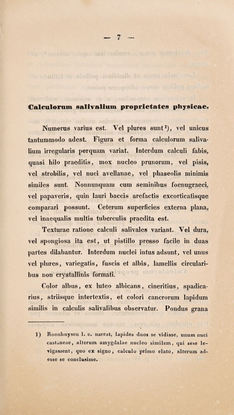 Calculorum salivalium proprietates physicae* Numerus varius est. Vel plures sunt1), vel unicus tantummodo adest Figura et forma calculorum saliva- lium irregularis perquam variat. Interdum calculi fabis, quasi hilo praeditis, mox nucleo prunorum, vel pisis, vel strobilis, vel nuci avellanae, vel phaseolis minimis similes sunt. Nonnunquam cum seminibus foenugraeci, vel papaveris, quin lauri baccis arefactis excorticatisque comparari possunt. Ceterum superficies externa plana, vel inaequalis multis tuberculis praedita est. Texturae ratione calculi salivales variant. Vel dura, vel spongiosa ita est, ut pistillo presso facile in duas partes dilabantur. Interdum nuclei intus adsunt, vel unus vel plures, variegatis, fuscis et albis, lamellis circulari¬ bus non crystallinis formati. Color albus, ex luteo albicans, cineritius, spadica- rius, striisque intertextis, et colori cancrorum lapidum similis in calculis salivalibus observatur. Pondus grana 1) Roonliuysen 1. c. narrat, lapides duos se vidisse, unum nuci castaneae, alterum amygdalae nucleo similem, qni sese le- vigassent, quo ex signo, calculo primo elato, alterum ad¬ esse se conclusisse.