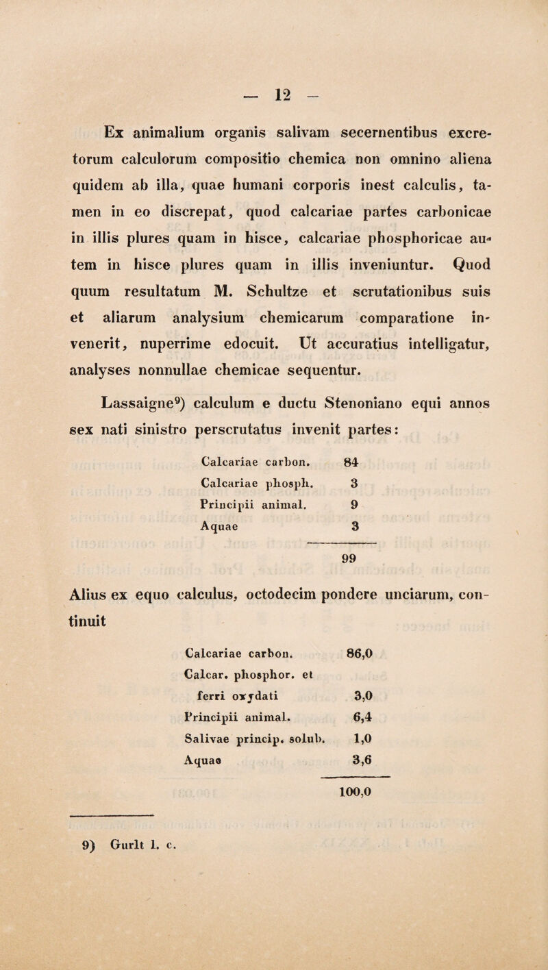 Ex animalium organis salivam secernentibus excre¬ torum calculorum compositio chemica non omnino aliena quidem ab illa, quae humani corporis inest calculis, ta¬ men in eo discrepat, quod calcariae partes carbonicae in illis plures quam in hisce, calcariae phosphoricae au¬ tem in hisce plures quam in illis inveniuntur. Quod quum resultatum M. Schultze et scrutationibus suis et aliarum analysium chemicarum comparatione in¬ venerit, nuperrime edocuit. Ut accuratius intelligatur, analyses nonnullae chemicae sequentur. Lassaigne9) calculum e ductu Stenoniano equi annos sex nati sinistro perscrutatus invenit partes: Calcariae carbon. 84 Calcariae phosph. 3 Principii animal. 9 Aquae 3 99 Alius ex equo calculus, octodecim pondere unciarum, con¬ tinuit Calcariae carbon. 86,0 Calcar, phosphor. et ferri oxjdati 3,0 Principii animal. 6,4 Salivae princip. solui». 1,0 Aquao 3,6 100,0