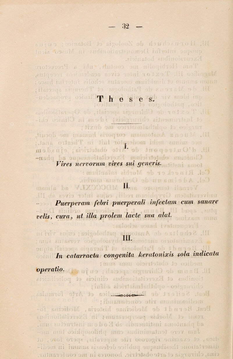 Theses, ixi <> : -u Vires nervorum vires sui generis. II. Puerperam febri puerperali infectam cum sanare velis, cura, ut illa prolem lacte sua alat. III. In catarracta congenita keratonixis sola indicata operatio. 11! l