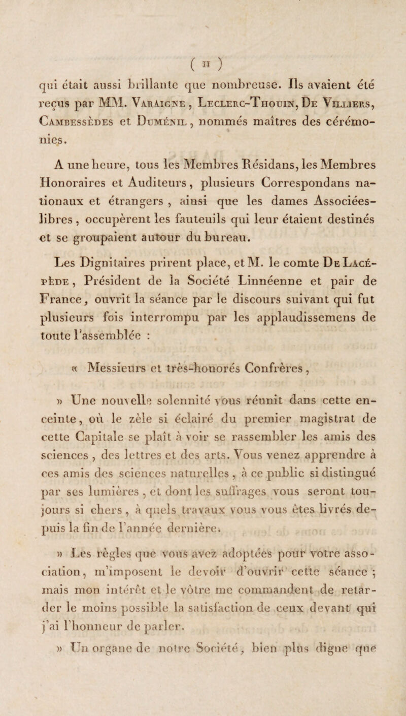 qui était aussi brillante que nombreuse. Ils avaient été reçus par MM. Varaigke, Leclerc-Thouin, De Villiers, Cambessèdes et Dumézil , nommés maîtres des cérémo¬ nies. A une heure, tous les Membres Eésidans, les Membres Honoraires et Auditeurs, plusieurs Correspondans na¬ tionaux et étrangers , ainsi que les dames Associées- libres , occupèrent les fauteuils qui leur étaient destinés et se groupaient autour du bureau. Les Dignitaires prirent place, et M. le comte DeLacé- rtnE, Président de la Société Linnéenne et pair de France, ouvrit la séance par le discours suivant qui fut plusieurs fois interrompu par les applauuissemens de toute l’assemblée : « Messieurs et très-honorés Confrères , )> Une nouvelle solennité vous réunit dans cette en¬ ceinte, où le zèle si éclairé du premier magistrat de cette Capitale se plaît à voir se rassembler les amis des sciences , des lettres et des arts. Vous venez apprendre à ces amis des sciences naturelles , à ce public si distingué par ses lumières , et dont les suffrages vous seront tou¬ jours si chers , à quels travaux vous vous êtes livrés de¬ puis la (inde; l’année dernière. » Les règles que vous avez adoptées pour votre asso¬ ciation, m’imposent le devoir d’ouvrir cette séance*, mais mon intérêt et le votre me commandent de retar¬ der le moins possible la satisfaction de ceux devant qui j’ai rhonneur de parler. » TJn organe de notre Société, bien plus digne que
