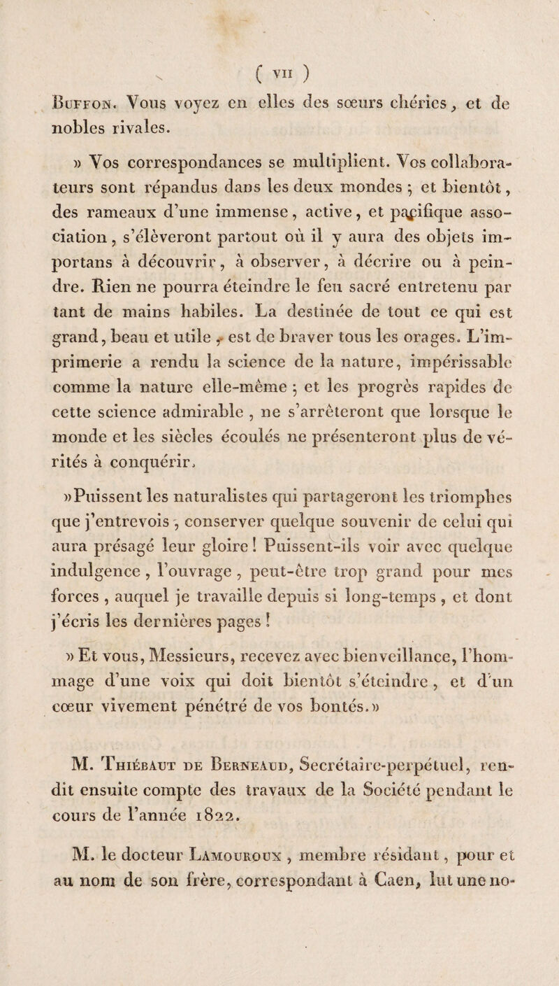 Buffojs. Vous voyez en elles des sœurs chéries, et de nobles rivales. » Vos correspondances se multiplient. Vos collabora¬ teurs sont répandus dans les deux mondes ; et bientôt, des rameaux d’une immense, active, et pacifique asso¬ ciation , s’élèveront partout où il y aura des objets im~ portans à découvrir, à observer, à décrire ou à pein¬ dre. Rien ne pourra éteindre le feu sacré entretenu par tant de mains habiles. La destinée de tout ce qui est grand, beau et utile ,• est de braver tous les orages. L’im¬ primerie a rendu la science de la nature, impérissable comme la nature elle-même 5 et les progrès rapides de cette science admirable , ne s’arrêteront que lorsque le monde et les siècles écoulés ne présenteront plus de vé¬ rités à conquérir. » Puissent les naturalistes cpii partageront les triomphes que j’entrevois -, conserver quelque souvenir de celui qui aura présagé leur gloire î Puissent-ils voir avec quelque indulgence , l’ouvrage , peut-être trop grand pour mes forces , auquel je travaille depuis si long-temps , et dont j’écris les dernières pages ! » Et vous, Messieurs, recevez avec bienveillance, l’hom¬ mage d’une voix qui doit bientôt s’éteindre , et d'un cœur vivement pénétré de vos bontés.» M. Thiébàut de Berneàud, Secrétaire-perpétuel, ren¬ dit ensuite compte des travaux de la Société pendant le cours de l’année 1822. M. le docteur Lamouroux , membre résidant, pour et au nom de son frère, correspondant à Caen, lut une no-