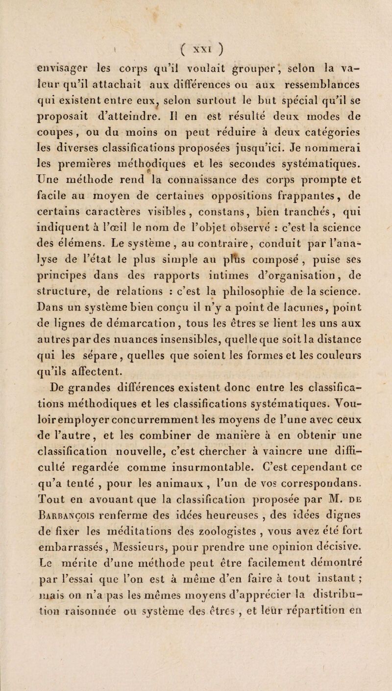 envisager les corps qu’il voulait grouper, selon la va¬ leur qu’il attachait aux différences ou aux ressemblances qui existent entre eux, selon surtout le but spécial qu’il se proposait d’atteindre. Il en est résulté deux modes de coupes, ou du moins on peut réduire à deux catégories les diverses classifications proposées jusqu’ici. Je nommerai les premières méthodiques et les secondes systématiques. XTne méthode rend la connaissance des corps prompte et facile au moyen de certaines oppositions frappantes, de certains caractères visibles, constans, bien tranchés, qui indiquent à l’œil le nom de l’objet observé : c’est la science des élémens. Le système , au contraire, conduit par l’ana¬ lyse de l’état le plus simple au plbs composé , puise ses principes dans des rapports intimes d’organisation, de structure, de relations : c’est la philosophie de la science. Dans un système bien conçu il n’y a point de lacunes, point de lignes de démarcation, tous les êtres se lient les uns aux autres par des nuances insensibles, quelle que soit la distance qui les sépare, quelles que soient les formes et les couleurs qu’ils affectent. De grandes différences existent donc entre les classifica¬ tions méthodiques et les classifications systématiques. Vou¬ loir employer concurremment les moyens de l’une avec ceux de l’autre, et les combiner de manière à en obtenir une classification nouvelle, c’est chercher à vaincre une diffi¬ culté regardée comme insurmontable. C’est cependant ce qu’a tenté , pour les animaux , l’un de vos correspondais. Tout en avouant que la classification proposée par M. de Barbançois renferme des idées heureuses , des idées dignes de fixer les méditations des zoologistes , vous avez été fort embarrassés, Messieurs, pour prendre une opinion décisive. Le mérite d’une méthode peut être facilement démontré par l’essai que l’on est à même d’en faire à tout instant ; mais on n’a pas les mêmes moyens d’apprécier la distribu¬ tion raisonnée ou système des êtres , et leur répartition en