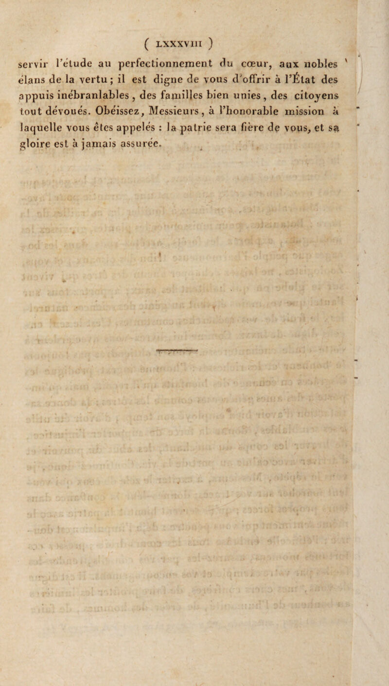 servir l'étude au perfectionnement du cœur, aux nobles ' élans de la vertu; il est digne de vous d'offrir à l’État des appuis inébranlables , des familles bien unies , des citoyens tout dévoués. Obéissez, Messieurs, à l’horiorable mission à laquelle vous êtes appelés : la patrie sera fière de vous, et sa gloire est à jamais assurée. .ü y } I ( '#