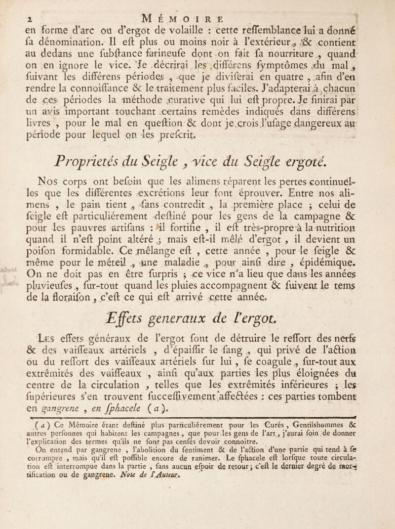 en forme d'arc on d’ergot de volaille : cette reffemblancelui adonné fa dénomination. Il eft plus ou moins noir à l’extérieur^ ■& contient au dedans une fubftance farineufe dont-on fait fa nourriture ., quand on en ignore le vice. Je décrirai les .différons fymptômes .-du mal , fuivant les différens périodes , que je ftivifèrai en quatre , afin d’en rendre la connoiffance & le traitement plus faciles. J’adapterai,à. chacun de ces périodes la méthode ^curative qui lui eft propre. Je finirai par un avis important touchant certains remèdes indiqués dans différens livres , pour le mai en queftion & dont je,crois Fufage dangereux ap période pour lequel on les prefcrit. Propriétés du Seigle , vice du Seigle ergoté. Nos corps ont befoin que les alimens réparent les pertes continuel¬ les que les différentes excrétions leur font éprouver. Entre nos ali¬ mens , le pain tient r9 -fans contredit , la première place } celui de feigle eft particuliérement deftiné pour les gens de la campagne & pour les pauvres artifans : il fortifie , il eft très-propre à la nutrition quand il n’eft point altéré .5 mais eft-il mêlé d’ergot * il devient un poifon formidable. Ce mélange eft , cette année , pour le feigle & même pour le xnéteil -une maladie pour ainff dire ,, épidémique. On ne doit pas en être furpris * ce vice rfa lieu que dans les années pluvieufes , fur-tout quand les pluies accompagnent & fuivent le teins de la floraifon , .c’eft ce qui eft arrivé c;ette année* 'Effets generaux de £ ergot. Les effets généraux de l’ergot font de détruire le reflbrt des nerfs & des vaiffeaux artériels , d'épaifiir le fan g ^ qui privé de l’aêlion ou du reffort des vaiffeaux artériels fur lui , fe coagulefur-tout aux extrémités des vaiffeaux , ainfi qu’aux parties les plus éloignées du centre de la circulation , telles que les extrémités inférieures } les fupérieures s5en trouvent fucceffivem.ent affeftées : ces parties tombent en gangrené , en fphacele ( a ). ,y-, n ■■■■',.— —-.. .1—r- - .r-i.n-T.i. ni. «■Il» ■ , ( a ) Ce Mémoire étant deftiné plus particuliérement pour îes Curés , Gentilshommes Se autres perfonnes qui habitent les campagnes, que pour des gens de l’art, j’aurai foin de donner l’explication des termes qu’ils ne font pas cenfés devoir connoître. On entend par gangrené , l’abolition du fentiment Se de l’aétion d’une partie qui tend à fe coi rompre , mais qu’il eft poflible encore de ranimer. Le fphacele eft lorfque toute circula*», tion eft interrompue dans la partie , fans aucun efpoir de retour j c’eft le dernier degré de mor-^ tification ou de gangrené. Note de l'Auteur*