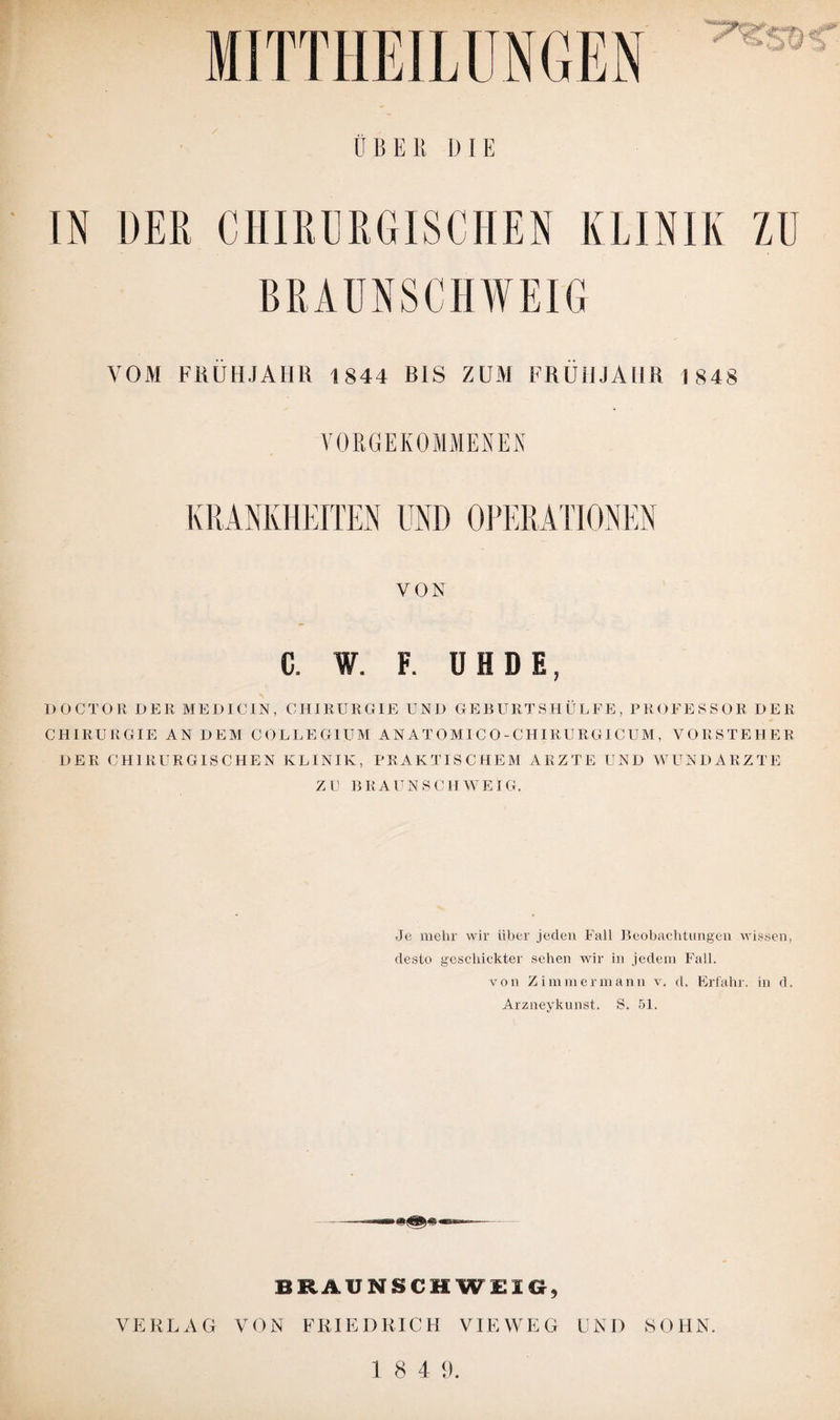ÜBER DIE IN DER CHIRURGISCHEN KLINIK ZU BRAUNSCHWEIG VOM FRÜHJAHR 1844 BIS ZUM FRÜHJAHR 1848 VORGEKOMMENEN KRANKHEITEN UND OPERATIONEN VON C. W. F. ÜHDE, DOCTOR DER MEDICIN, CHIRURGIE UND GEBURTSHÜLFE, PROFESSOR DER CHIRURGIE AN DEM COLLEGIUM AN AT O MI C O - CH IRURGIC UM , VORSTEHER DER CHIRURGISCHEN KLINIK, PRAKTISCHEM ARZTE UND WUNDARZTE ZU BRAUNSCHWEIG. Je mehr wir über jeden Fall Beobachtungen wissen, desto geschickter sehen Avir in jedem Fall. von Zimmermann v. d. Erfahr, in d. Arzneykunst. S. 51. BRAUNSCHWEIG, VERLAG VON FRIEDRICH VIEWEG UND HOHN.
