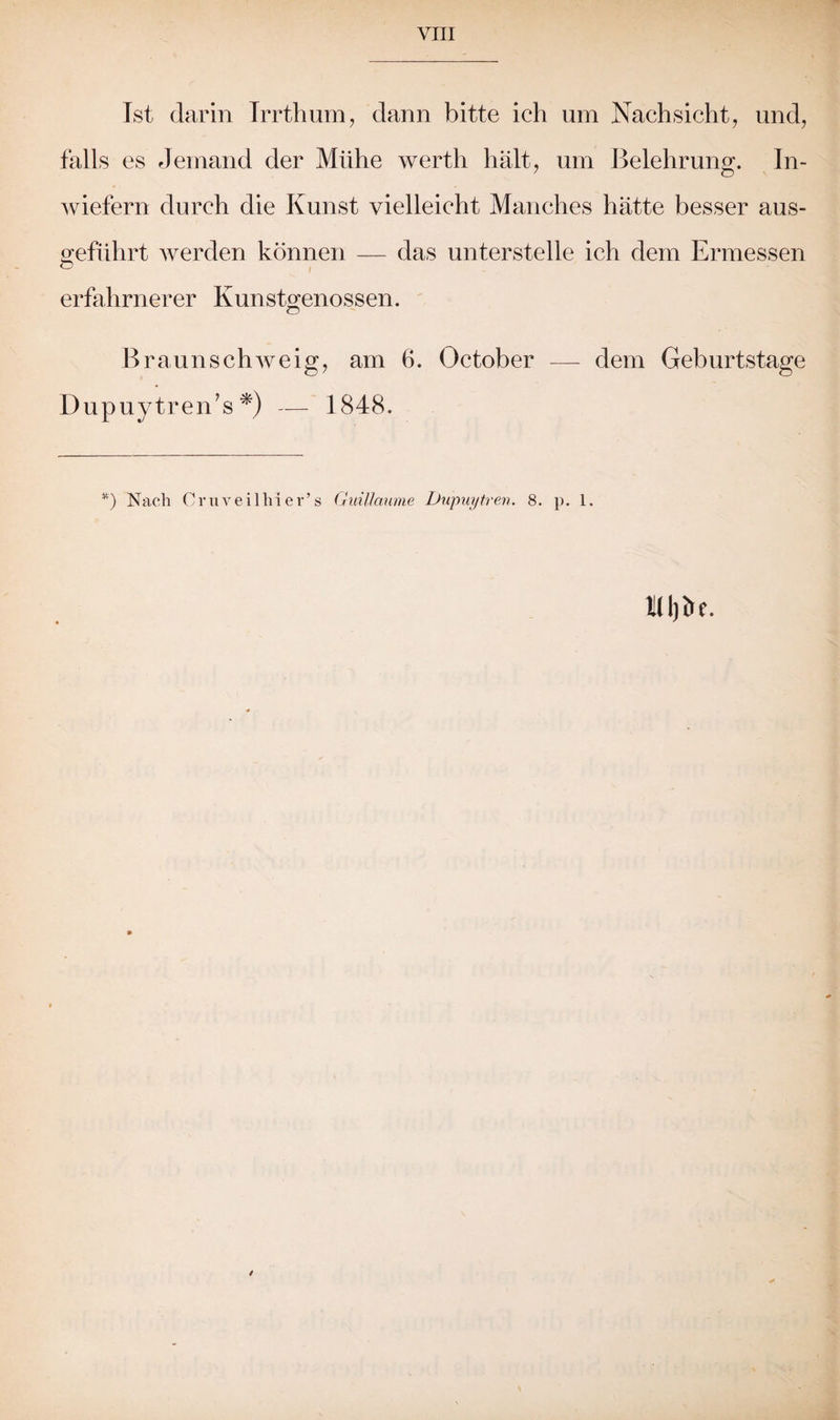 VIII Ist darin Irrthum, dann bitte ich um Nachsicht, und, falls es Jemand der Mühe werth hält, um Belehrung. In¬ wiefern durch die Kunst vielleicht Manches hätte besser aus- sreführt werden können — das unterstelle ich dem Ermessen erfahrnerer Kunstgenossen. Braun schweig, am ö. October — dem Geburtstage Dupuytren’s *) — 1848.