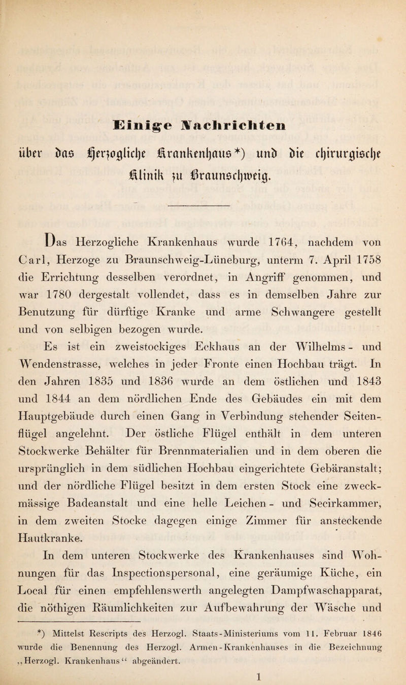 Einige lacliriclilen über bas förankenljaus *) imb bie d)irurgisd)e filirnk ?u $raunsd)weig. Das Herzogliche Krankenhaus wurde 1764, nachdem von Carl, Herzoge zu Braunschweig-Liineburg, unterm 7. April 1758 die Errichtung desselben verordnet, in Angriff genommen, und war 1780 dergestalt vollendet, dass es in demselben Jahre zur Benutzung für dürftige Kranke und arme Schwangere gestellt und von selbigen bezogen wurde. Es ist ein zweistöckiges Eckhaus an der Wilhelms - und Wendenstrasse, welches in jeder Fronte einen Hochbau trägt. In den Jahren 1835 und 1836 wurde an dem östlichen und 1843 und 1844 an dem nördlichen Ende des Gebäudes ein mit dem Hauptgebäude durch einen Gang in Verbindung stehender Seiten¬ flügel angelehnt. Der östliche Flügel enthält in dem unteren Stockwerke Behälter für Brennmaterialien und in dem oberen die ursprünglich in dem südlichen Hochbau eingerichtete Gebäranstalt; und der nördliche Flügel besitzt in dem ersten Stock eine zweck¬ mässige Badeanstalt und eine helle Leichen - und Secirkammer, in dem zweiten Stocke dagegen einige Zimmer für ansteckende Hautkranke. In dem unteren Stockwerke des Krankenhauses sind Woh¬ nungen für das Inspectiorispersonal, eine geräumige Küche, ein Local für einen empfehlenswerth angelegten Dampfwaschapparat, die nöthigen Räumlichkeiten zur Aufbewahrung der Wäsche und *) Mittelst Rescripts des Herzogi. Staats-Ministeriums vom 11. Februar 1846 wurde die Benennung des Herzogi. Armen - Krankenhauses in die Bezeichnung ,,Herzogi. Krankenhaus“ abgeändert.