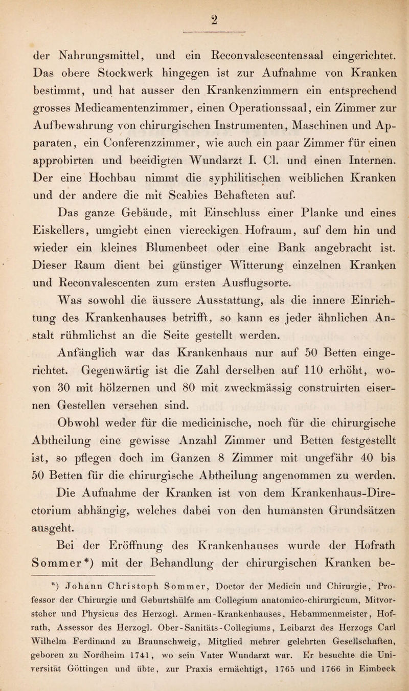 der Nahrungsmittel, und ein Reconvalescentensaal eingerichtet. Das obere Stockwerk hingegen ist zur Aufnahme von Kranken bestimmt, und hat ausser den Krankenzimmern ein entsprechend grosses Medicamentenzimmer, einen Operationssaal, ein Zimmer zur Aufbewahrung von chirurgischen Instrumenten, Maschinen und Ap¬ paraten, ein Conferenzzimmer, wie auch ein paar Zimmer für einen approbirten und beeidigten Wundarzt I. CL und einen Internen. Der eine Hochbau nimmt die syphilitischen weiblichen Kranken und der andere die mit Scabies Behafteten auf. Das ganze Gebäude, mit Einschluss einer Planke und eines Eiskellers, umgiebt einen viereckigen Hofraum, auf dem hin und wieder ein kleines Blumenbeet oder eine Bank angebracht ist. Dieser Raum dient bei günstiger Witterung einzelnen Kranken und Reconvalescenten zum ersten Ausflugsorte. Was sowohl die äussere Ausstattung, als die innere Einrich¬ tung des Krankenhauses betrifft, so kann es jeder ähnlichen An¬ stalt rühmlichst an die Seite gestellt werden. Anfänglich war das Krankenhaus nur auf 50 Betten einge¬ richtet. Gegenwärtig ist die Zahl derselben auf 110 erhöht, wo¬ von 30 mit hölzernen und 80 mit zweckmässig construirten eiser¬ nen Gestellen versehen sind. Obwohl weder für die medicinische, noch für die chirurgische Abtheilung eine gewisse Anzahl Zimmer und Betten festgestellt ist, so pflegen doch im Ganzen 8 Zimmer mit ungefähr 40 bis 50 Betten für die chirurgische Abtheilung angenommen zu werden. Die Aufnahme der Kranken ist von dem Krankenhaus-Dire- ctorium abhängig, welches dabei von den humansten Grundsätzen ausgeht. Bei der Eröffnung des Krankenhauses wurde der Hofrath Sommer*) mit der Behandlung der chirurgischen Kranken be- *) Johann Christoph Sommer, Doctor der Medicin nnd Chirurgie, Pro¬ fessor der Chirurgie und Geburtshülfe am Collegium anatomico-chirurgicum, Mitvor¬ steher und Physicus des Herzogl. Armen - Krankenhauses, Hebammenmeister, Hof¬ rath, Assessor des Herzogl. Ober-Sanitäts-Collegiums, Leibarzt des Herzogs Carl Wilhelm Ferdinand zu Braunschweig, Mitglied mehrer gelehrten Gesellschaften, geboren zu Nordheim 1741, wo sein Vater Wundarzt war. Er besuchte die Uni¬ versität Göttingen und übte, zur Praxis ermächtigt, 1765 und 1766 in Eimbeck